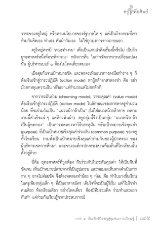 ครู พื่อศิษย์
ภาค ๕ เรื่องเล่าตามบริบท : จับความจากยอดครูมาฝากครูเพื่อศิษย์
 145ภาค ๔ บันเทิงชีวิตครูสู่ชุมชนการเรียนรู้
ครู พื่อศิษย์
145
ครู พื่อศิษย์
วาระของครูใหญ่ หรือตามนโยบายของรัฐบาลใด ๆ แต่เป็นกิจกรรมที่เรา
ร่วมกันคิดเอง ทำเอง ฟันฝ่ากันเอง  ไม่ใช่ถูกบงการจากภายนอก
	 ครูใหญ่ควรมี “คณะทำงาน” เพื่อเป็นแกนนำคิดเรื่องนี้หรือไม่ เป็นอีก
ยุทธศาสตร์หนึ่งที่ควรพิจารณา  หลักการคือ ในการจัดการการเปลี่ยนแปลง
นั้น ผู้บริหารเบอร์ ๑ ต้องไม่โดดเดี่ยวตนเอง
	 เมื่อคุยกันจนเป้าหมายชัด และพอจะเห็นแนวทางลงมือทำราง ๆ ก็
ต้องรีบเข้าสู่วาระปฏิบัติ (action mode) หาผู้กล้าอาสาลองทำ คือ อย่า
มัวตกหลุมความฝัน หรือเอาแต่รำมวยแต่ไม่ชกสักที
	 จากวาระฝันร่วม (dreaming mode), วาระคุณค่า (value mode)
ต้องรีบเข้าสู่วาระปฏิบัติ (action mode) ในลักษณะของการหาครูจำนวน
น้อย ที่จะร่วมกันเป็น “แนวหน้ากล้าเป็น” (ไม่ใช่แนวหน้ากล้าตาย เพราะ
งานนี้สำเร็จแน่ ๆ แต่ต้องฟันฝ่า)  ครูกลุ่มนี้จึงเป็นกลุ่ม “แนวหน้ากล้า

เป็นผู้ทดลอง”  เป็นการทดลองหาวิธีบรรลุฝัน หรือเป้าหมายเชิงคุณค่า
(purpose) ที่เป็นเป้าหมายเชิงคุณค่าร่วมกัน (common purpose) ของครู
ทั้งโรงเรียน  รวมทั้งเป็นเป้าหมายเชิงคุณค่าร่วมกันของผู้ปกครอง ของ

ผู้บริหารเขตการศึกษา และขององค์กรปกครองส่วนท้องถิ่นที่โรงเรียนนั้น
ตั้งอยู่ด้วย 
	 นี่คือ ยุทธศาสตร์ที่ถูกต้อง ฝันร่วมกันในระดับคุณค่า ให้เป็นฝันที่
ชัดเจน เห็นเป้าหมายปลายทางที่เป็นรูปธรรม และพอมองเห็นทางดำเนินการ
ราง ๆ อาจไม่ค่อยชัด จึงต้องทดลองทำน้อย ๆ ก่อน คือ ทำในบางชั้นเรียน
ในครูเพียงกลุ่มเล็ก ๆ ที่เป็นอาสาสมัคร เต็มใจที่จะเป็นผู้ริเริ่ม แต่ก็ไม่ใช่ทำ
คนเดียว ห้องเรียนเดียว อย่างโดดเดี่ยว  ต้องมีทีมร่วมคิด ร่วมทำและแยก
กันทำ แต่ร่วมกันเรียนรู้จากประสบการณ์
 