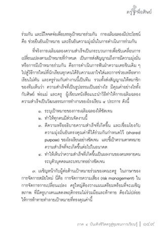 ครู พื่อศิษย์
ภาค ๕ เรื่องเล่าตามบริบท : จับความจากยอดครูมาฝากครูเพื่อศิษย์
 149ภาค ๔ บันเทิงชีวิตครูสู่ชุมชนการเรียนรู้
ครู พื่อศิษย์
149
ครู พื่อศิษย์
ร่วมกัน และมีใจจดจ่อเพื่อบรรลุเป้าหมายร่วมกัน  การเฉลิมฉลองมีประโยชน์
คือ ช่วยยืนยันเป้าหมาย และยืนยันความมุ่งมั่นในการดำเนินการร่วมกัน
	 ที่จริงการเฉลิมฉลองความสำเร็จเป็นกระบวนการเพื่อขับเคลื่อนการ
เปลี่ยนแปลงตามเป้าหมายที่กำหนด  เป็นการส่งสัญญาณถึงการมีความมุ่งมั่น
หรือการมีเป้าหมายร่วมกัน คือการดำเนินการฟันฝ่าความเคยชินเดิม ๆ
ไปสู่วิธีการใหม่ที่นักเรียนทุกคนได้รับความเอาใจใส่และการช่วยเหลือหาก
เรียนไม่ทัน และครูร่วมกันทำงานนี้เป็นทีม  รวมทั้งส่งสัญญาณให้สมาชิก
ของทีมเห็นว่า ความสำเร็จที่เป็นรูปธรรมเป็นอย่างไร มีคุณค่าอย่างไรทั้ง
กับศิษย์ พ่อแม่ และครู  ผู้เขียนหนังสือแนะนำวิธีทำให้การเฉลิมฉลอง
ความสำเร็จเป็นวัฒนธรรมการทำงานของโรงเรียน ๔ ประการ ดังนี้
		 ๑.		ระบุเป้าหมายของการเฉลิมฉลองให้ชัดเจน
		 ๒.	ทำให้ทุกคนมีส่วนจัดงานนี้
		 ๓.	ตีความหรืออธิบายความสำเร็จที่เกิดขึ้น และเชื่อมโยงกับ

				ความมุ่งมั่นอันทรงคุณค่าที่ได้ร่วมกันกำหนดไว้ (shared

				purpose) ของโรงเรียนอย่างชัดเจน  และชี้เป้าความคาดหมาย

				ความสำเร็จที่จะเกิดขึ้นต่อไปในอนาคต
		 ๔.	ทำให้เห็นว่าความสำเร็จที่เกิดขึ้นเป็นผลงานของคนหลายคน  

				ระบุตัวบุคคลและบทบาทอย่างชัดเจน
	 ๗.	เผชิญหน้ากับผู้ต่อต้านเป้าหมายร่วมของคณะครู  ในภาษาของ
การจัดการสมัยใหม่ นี่คือ การจัดการความเสี่ยง (risk management) ใน
การจัดการการเปลี่ยนแปลง  ครูใหญ่ต้องวางแผนเตรียมพร้อมที่จะเผชิญ
สภาพ ที่มีครูบางคนแสดงพฤติกรรมไม่ร่วมมือและท้าทาย ต้องไม่ปล่อย
ให้การท้าทายทำลายเป้าหมายที่ทรงคุณค่านี้
 