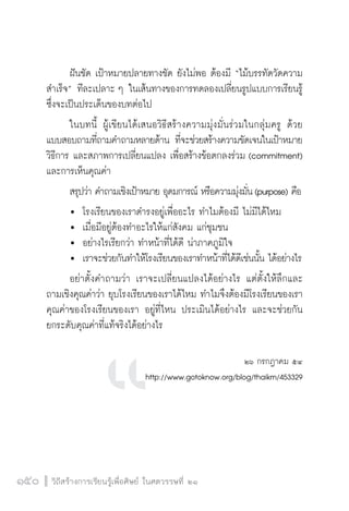 วิถีสร้างการเรียนรู้เพื่อศิษย์ ในศตวรรษที่ ๒๑
150 วิถีสร้างการเรียนรู้เพื่อศิษย์ ในศตวรรษที่ ๒๑
150
	 ฝันชัด เป้าหมายปลายทางชัด ยังไม่พอ ต้องมี “ไม้บรรทัดวัดความ
สำเร็จ” ทีละเปลาะ ๆ ในเส้นทางของการทดลองเปลี่ยนรูปแบบการเรียนรู้ 
ซึ่งจะเป็นประเด็นของบทต่อไป
	 ในบทนี้ ผู้เขียนได้เสนอวิธีสร้างความมุ่งมั่นร่วมในกลุ่มครู ด้วย
แบบสอบถามที่ถามคำถามหลายด้าน ที่จะช่วยสร้างความขัดเจนในเป้าหมาย 
วิธีการ และสภาพการเปลี่ยนแปลง เพื่อสร้างข้อตกลงร่วม (commitment)
และการเห็นคุณค่า
	 สรุปว่า คำถามเชิงเป้าหมาย อุดมการณ์ หรือความมุ่งมั่น(purpose) คือ
	 	 โรงเรียนของเราดำรงอยู่เพื่ออะไร ทำไมต้องมี ไม่มีได้ไหม
	 	 เมื่อมีอยู่ต้องทำอะไรให้แก่สังคม แก่ชุมชน
	 	 อย่างไรเรียกว่า ทำหน้าที่ได้ดี น่าภาคภูมิใจ
	 	 เราจะช่วยกันทำให้โรงเรียนของเราทำหน้าที่ได้ดีเช่นนั้น ได้อย่างไร
	 อย่าตั้งคำถามว่า เราจะเปลี่ยนแปลงได้อย่างไร แต่ตั้งให้ลึกและ
ถามเชิงคุณค่าว่า ยุบโรงเรียนของเราได้ไหม ทำไมจึงต้องมีโรงเรียนของเรา 
คุณค่าของโรงเรียนของเรา อยู่ที่ไหน ประเมินได้อย่างไร และจะช่วยกัน

ยกระดับคุณค่าที่แท้จริงได้อย่างไร
            

๒๖ กรกฎาคม ๕๔
http://www.gotoknow.org/blog/thaikm/453329



 