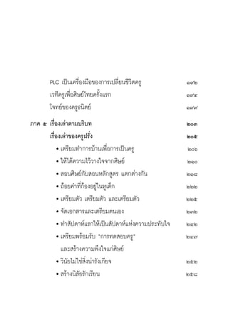 วิถีสร้างการเรียนรู้เพื่อศิษย์ ในศตวรรษที่ ๒๑
16
	 PLC เป็นเครื่องมือของการเปลี่ยนชีวิตครู 	 ๑๙๒
	 เวทีครูเพื่อศิษย์ไทยครั้งแรก	 ๑๙๔
	 โจทย์ของครูธนิตย์	 ๑๙๙
ภาค ๕	เรื่องเล่าตามบริบท	 ๒๐๓
	 เรื่องเล่าของครูฝรั่ง	 ๒๐๕
		 	เตรียมทำการบ้านเพื่อการเป็นครู	 ๒๐๖
		 	ให้ได้ความไว้วางใจจากศิษย์	 ๒๑๐
		 	สอนศิษย์กับสอนหลักสูตร แตกต่างกัน	 ๒๑๘	
		 	ถ้อยคำที่ก้องอยู่ในหูเด็ก	 ๒๒๒
		 	เตรียมตัว เตรียมตัว และเตรียมตัว	 ๒๒๕
		 	จัดเอกสารและเตรียมตนเอง	 ๒๓๒
		 	ทำสัปดาห์แรกให้เป็นสัปดาห์แห่งความประทับใจ	 ๒๔๒
		 	เตรียมพร้อมรับ “การทดสอบครู”	 ๒๔๗
			 และสร้างความพึงใจแก่ศิษย์
		 	วินัยไม่ใช่สิ่งน่ารังเกียจ	 ๒๕๒
		 	สร้างนิสัยรักเรียน	 ๒๕๘				
 