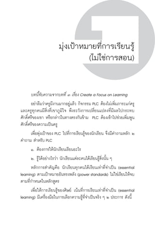ครู พื่อศิษย์
ภาค ๕ เรื่องเล่าตามบริบท : จับความจากยอดครูมาฝากครูเพื่อศิษย์
 151ภาค ๔ บันเทิงชีวิตครูสู่ชุมชนการเรียนรู้
ครู พื่อศิษย์
151
ครู พื่อศิษย์
มุ่งเป้าหมายที่การเรียนรู้
(ไม่ใช่การสอน)
	 บทนี้จับความจากบทที่ ๓ เรื่อง Create a Focus on Learning
	 อย่าลืมว่าครูมีงานมากอยู่แล้ว กิจกรรม PLC ต้องไม่เพิ่มภาระแก่ครู 
และครูทุกคนมีสิ่งที่เขาภูมิใจ พึงระวังการเปลี่ยนแปลงที่มีผลไปกระทบ
ศักดิ์ศรีของเขา หรือกล่าวในทางตรงกันข้าม  PLC ต้องเข้าไปช่วยเพิ่มพูน
ศักดิ์ศรีของความเป็นครู
	 เพื่อพุ่งเป้าของ PLC ไปที่การเรียนรู้ของนักเรียน จึงมีคำถามหลัก ๒
คำถาม สำหรับ PLC
	 ๑.	ต้องการให้นักเรียนเรียนอะไร
	 ๒.	รู้ได้อย่างไรว่า นักเรียนแต่ละคนได้เรียนรู้สิ่งนั้น ๆ
	 หลักการสำคัญคือ นักเรียนทุกคนได้เรียนเท่าที่จำเป็น (essential
learning) ตามเป้าหมายอันทรงพลัง (power standards) ไม่ใช่เรียนให้จบ
ตามที่กำหนดในหลักสูตร  
	 เพื่อให้การเรียนรู้ของศิษย์ เน้นที่การเรียนเท่าที่จำเป็น (essential
learning) มีเครื่องมือในการเลือกความรู้ที่จำเป็นจริง ๆ ๒ ประการ ดังนี้
 