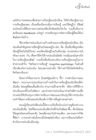 ครู พื่อศิษย์
ภาค ๕ เรื่องเล่าตามบริบท : จับความจากยอดครูมาฝากครูเพื่อศิษย์
 153ภาค ๔ บันเทิงชีวิตครูสู่ชุมชนการเรียนรู้
ครู พื่อศิษย์
153
ครู พื่อศิษย์
แต่เป็นการทดสอบเพื่อช่วยการเรียนรู้ของนักเรียน ให้นักเรียนรู้สถานะ

การเรียนรู้ของตน เป็นเครื่องมือกระตุ้นการเรียนรู้ และให้ครูรู้ว่า มีศิษย์

คนไหนบ้างที่ต้องการความช่วยเหลือเป็นพิเศษในวิชาใด  รวมทั้งเป็นการ
สะท้อนผล (feedback) แก่ครูว่า ควรปรับปรุงการจัดการเรียนรู้ที่ตนให้แก่
ศิษย์อย่างไรบ้าง
	 วิธีการจัดการประเมินความก้าวหน้าของการเรียนรู้ของนักเรียน เป็น
ประเด็นสำคัญของการเรียนรู้ร่วมกันของครูใน PLC คือ เป็นเรื่องที่ครูจะต้อง
เรียนรู้เรื่อยไปไม่มีวันจบ และต้องเรียนรู้ร่วมกันเป็นกลุ่ม เอาประสบการณ์
จริงมา ลปรร. กัน เพื่อหาวิธีทำให้การประเมินมีพลัง กระตุ้นแรงบันดาลใจ
ในการเรียนรู้ของศิษย์  รวมทั้งเพื่อเป็นประเด็นการเรียนรู้ของครูในการ
ทำความเข้าใจ “จิตวิทยาการเรียนรู้” (cognitive psychology) ในส่วนที่
เกี่ยวข้องกับการประเมิน โดยเฉพาะอย่างยิ่ง วิธีการทำให้เกิดปัจจัยด้าน
จิตวิทยาเชิงบวก
	 มีผลการวิจัยมากมาย (ในสหรัฐอเมริกา) ชี้ว่า การดำเนินการและ
พัฒนา กระบวนการประเมินความก้าวหน้าในการเรียนรู้ของนักเรียนที่ทำ
เป็นทีม โดยครูที่สอนชั้นเดียวกัน ผ่านการปรึกษาหารือ  หรือการใช้วิธีการ
ประเมินแบบที่ร่วมกันพัฒนา และนำผลการประเมินมาร่วมกันตีความเพื่อ
นำผลไปใช้ปรับปรุงการจัดการเรียนการสอนและปรับปรุงวิธีการประเมิน 
จะทำให้ผลการเรียนของนักเรียนดีกว่าวิธีการที่ครูต่างคนต่างทำ
	 คณะผู้เขียนหนังสือเล่มนี้มีความเห็นที่หนักแน่นว่าครูต้องทำงาน
ประเมินเป็นทีม โดยใช้แบบประเมินเดียวกันที่ร่วมกันพัฒนาขึ้น ต้องไม่ยอม
ให้ครูคนใดคนหนึ่งแยกตัว โดดเดี่ยวออกไปทำคนเดียว เพราะผลการวิจัย
ชี้ชัดว่า การกระทำเช่นนั้นจะเป็นโทษต่อนักเรียน ผลการเรียนจะไม่ดีเท่า
ดำเนินการประเมินเป็นกลุ่ม
 