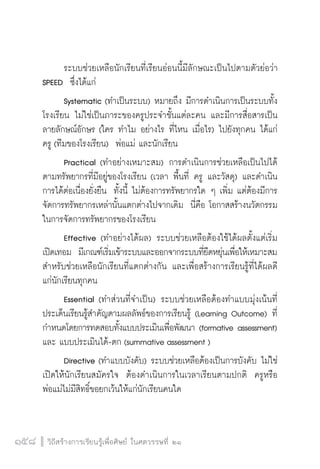 วิถีสร้างการเรียนรู้เพื่อศิษย์ ในศตวรรษที่ ๒๑
158 วิถีสร้างการเรียนรู้เพื่อศิษย์ ในศตวรรษที่ ๒๑
158
	 ระบบช่วยเหลือนักเรียนที่เรียนอ่อนนี้มีลักษณะเป็นไปตามตัวย่อว่า
SPEED  ซึ่งได้แก่
	 Systematic (ทำเป็นระบบ) หมายถึง มีการดำเนินการเป็นระบบทั้ง
โรงเรียน ไม่ใช่เป็นภาระของครูประจำชั้นแต่ละคน และมีการสื่อสารเป็น
ลายลักษณ์อักษร (ใคร ทำไม อย่างไร ที่ไหน เมื่อไร) ไปยังทุกคน ได้แก่
ครู (ทีมของโรงเรียน)  พ่อแม่ และนักเรียน
	 Practical (ทำอย่างเหมาะสม) การดำเนินการช่วยเหลือเป็นไปได้
ตามทรัพยากรที่มีอยู่ของโรงเรียน (เวลา พื้นที่ ครู และวัสดุ) และดำเนิน
การได้ต่อเนื่องยั่งยืน  ทั้งนี้ ไม่ต้องการทรัพยากรใด ๆ เพิ่ม แต่ต้องมีการ
จัดการทรัพยากรเหล่านั้นแตกต่างไปจากเดิม  นี่คือ โอกาสสร้างนวัตกรรม
ในการจัดการทรัพยากรของโรงเรียน 
	 Effective (ทำอย่างได้ผล) ระบบช่วยเหลือต้องใช้ได้ผลตั้งแต่เริ่ม
เปิดเทอม  มีเกณฑ์เริ่มเข้าระบบและออกจากระบบที่ยืดหยุ่นเพื่อให้เหมาะสม
สำหรับช่วยเหลือนักเรียนที่แตกต่างกัน และเพื่อสร้างการเรียนรู้ที่ได้ผลดี
แก่นักเรียนทุกคน
	 Essential (ทำส่วนที่จำเป็น) ระบบช่วยเหลือต้องทำแบบมุ่งเน้นที่
ประเด็นเรียนรู้สำคัญตามผลลัพธ์ของการเรียนรู้ (Learning Outcome) ที่
กำหนดโดยการทดสอบทั้งแบบประเมินเพื่อพัฒนา (formative assessment)
และ แบบประเมินได้-ตก (summative assessment )
	 Directive (ทำแบบบังคับ) ระบบช่วยเหลือต้องเป็นการบังคับ ไม่ใช่
เปิดให้นักเรียนสมัครใจ  ต้องดำเนินการในเวลาเรียนตามปกติ  ครูหรือ
พ่อแม่ไม่มีสิทธิ์ขอยกเว้นให้แก่นักเรียนคนใด
 