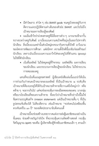 วิถีสร้างการเรียนรู้เพื่อศิษย์ ในศตวรรษที่ ๒๑
162 วิถีสร้างการเรียนรู้เพื่อศิษย์ ในศตวรรษที่ ๒๑
162
	 	 มีคำไพเราะ คำโต ๆ เช่น SMART goals จนครูมัวหลงอยู่กับการ

		 ตีความและปฏิบัติตามคำเต็มของตัวย่อ SMART และไปไม่ถึง

		 เป้าหมายผลการเรียนรู้ของศิษย์
  	 	ผมเริ่มเข้าใจว่าน่าสงสารครูที่มีเรื่องราวต่าง ๆ มากมายเข้ามากั้น
ขวางระหว่างครูกับศิษย์ มาเบี่ยงเบนความสนใจหรือมุ่งเน้นออกไปจากตัว
นักเรียน  สิ่งเบี่ยงเบนเหล่านั้นส่วนใหญ่คงจะมากับความตั้งใจดี มาในนาม
ของโครงการพัฒนาการศึกษา  แต่อนิจจา ความตั้งใจดีนั้นกลับก่อผลร้ายแก่
นักเรียน เพราะมันเบี่ยงเบนความเอาใจใส่ของครูไปที่ตัวแทน (proxy) 
ไม่ใช่ที่ตัวนักเรียน
	 	 เน้นที่ผลลัพธ์ ไม่ใช่หยุดอยู่ที่กิจกรรม  ผลลัพธ์คือ ผลการเรียน

		 ของนักเรียน และกระบวนการเรียนรู้ของนักเรียน ไม่ใช่กระบวน

		 การสอนของครู
	 แทนที่จะเน้นที่แผนยุทธศาสตร์  ผู้เขียนหนังสือเล่มนี้แนะนำให้เน้น
การร่วมกันกำหนดเป้าหมายของผลลัพธ์ ที่เป็นเป้าหมาย ๒ ระดับคือ

เป้าหมายที่ต้องบรรลุให้ได้กับเป้าหมายท้าทายที่ยากแต่ยิ่งใหญ่กว่า หรือ
คล้าย ๆ จะยากเกินไป แต่จะช่วยกระตุ้นการลงมือทดลองของคน บางกลุ่ม
หรือบางโรงเรียนที่ชอบความท้าทาย  พึงระวังว่าเป้าหมายที่กล่าวถึงนี้ไม่ใช่
ข้อความระบุพันธกิจ (mission statement) แต่เป็นเป้าหมายสั้น ๆ ที่เป็น
รูปธรรมจับต้องได้ ไม่ต้องตีความ เช่นเป้าหมาย “จะส่งคนไปเหยียบพื้น
ดวงจันทร์ใน ๑๐ ปี” ของอดีตประธานาธิบดีเคนเนดี้
	 เป้าหมายนี้จะช่วยสร้างบรรยากาศแห่งการต่อสู้และชัยชนะอย่างเป็น
ขั้นตอน ช่วยสร้างขวัญกำลังใจ ที่จะกระตุ้นความคิดสร้างสรรค์ กระตุ้น
จิตวิญญาณ (spirit) ของทีม ผู้บริหารต้องรู้จักหยิบเอาชัยชนะเล็ก ๆ ตามเป้า
 