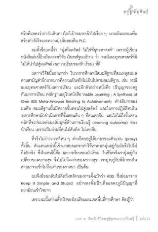 ครู พื่อศิษย์
ภาค ๕ เรื่องเล่าตามบริบท : จับความจากยอดครูมาฝากครูเพื่อศิษย์
 163ภาค ๔ บันเทิงชีวิตครูสู่ชุมชนการเรียนรู้
ครู พื่อศิษย์
163
ครู พื่อศิษย์
หรือที่แสดงว่ากำลังเดินทางใกล้เป้าหมายเข้าไปเรื่อย ๆ มาเฉลิมฉลองเพื่อ
สร้างกำลังใจและความมุ่งมั่นของทีม PLC
	 ผมตั้งชื่อบทนี้ว่า “มุ่งที่ผลลัพธ์ ไม่ใช่ที่ยุทธศาสตร์” เพราะผู้เขียน
หนังสือเล่มนี้อ้างถึงผลการวิจัย (ในสหรัฐอเมริกา) ว่า การมีแผนยุทธศาสตร์ที่ดี
ไม่ได้นำไปสู่ผลลัพธ์ (ผลการเรียนของนักเรียน) ที่ดี
	 ผลการวิจัยนี้บอกเราว่า ในวงการศึกษามีสมมติฐานที่สมเหตุสมผล
ตามสามัญสำนึกมากมายที่ความเป็นจริงไม่เป็นไปตามสมมติฐาน เช่น กรณี
แผนยุทธศาสตร์กับผลการเรียน  และอีกตัวอย่างหนึ่งคือ ปริญญาของครู
กับผลการเรียน (หลักฐานอยู่ในหนังสือ Visible Learning : A Synthesis of
Over 800 Meta-Analyses Relating to Achievement)  คำอธิบายของ
ผมคือ สมมติฐานนั้นมีหลายขั้นตอนไปสู่ผลลัพธ์ และในทางปฏิบัติคนใน
วงการศึกษามักดำเนินการที่ขั้นตอนต้น ๆ ที่ตนเคยชิน  และไปไม่ถึงขั้นตอน
หลักที่จะก่อผลต่อผลสัมฤทธิ์ด้านการเรียนรู้ (learning outcome) ของ
นักเรียน เพราะเป็นส่วนที่ตนไม่สันทัด ไม่เคยชิน  
	 ที่จริงไม่ว่าวงการไหน ๆ ต่างก็ตกอยู่ใต้มายาของตัวแทน (proxy)
ทั้งสิ้น  ตัวแทนเหล่านี้เข้ามาสอดแทรกทำให้เราหมกมุ่นอยู่กับมันจึงไปไม่
ถึงตัวจริง ซึ่งในกรณีนี้คือ ผลการเรียนของนักเรียน  ในชีวิตจริงเรายุ่งอยู่กับ
เปลือกของความสุข จึงไปไม่ถึงแก่นของความสุข  เรายุ่งอยู่กับพิธีกรรมใน
ศาสนาจนเข้าไม่ถึงแก่นของศาสนา เป็นต้น
	 ผมจึงย้อนกลับไปคิดถึงหลักของการตั้งเป้าว่า KISS ซึ่งย่อมาจาก
Keep It Simple and Stupid  อย่าหลงตั้งเป้าเพื่อแสดงภูมิปัญญาที่

ยอกย้อนเข้าใจยาก
	 เพราะฉะนั้นก่อนตั้งเป้าของโรงเรียนและเขตพื้นที่การศึกษา ต้องรู้ว่า
 