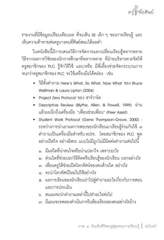 ครู พื่อศิษย์
ภาค ๕ เรื่องเล่าตามบริบท : จับความจากยอดครูมาฝากครูเพื่อศิษย์
 169ภาค ๔ บันเทิงชีวิตครูสู่ชุมชนการเรียนรู้
ครู พื่อศิษย์
169
ครู พื่อศิษย์
รายงานที่มีข้อมูลเปรียบเทียบผล ที่จะเห็น SS เล็ก ๆ ของการเรียนรู้ และ
เห็นความท้าทายต่อครูบางคนที่ศิษย์สอบได้ผลต่ำ 
	 ในหนังสือนี้มีการเสนอวิธีการจัดการแลกเปลี่ยนเรียนรู้หลากหลาย
วิธีจากผลการวิจัยของนักการศึกษาที่หลากหลาย ที่ฝ่ายบริหารควรจัดให้
ครูสมาชิกของ PLC รู้จักวิธีใช้ และ/หรือ มีพี่เลี้ยงช่วยจัดกระบวนการ
จนกว่าครูสมาชิกของ PLC จะใช้เครื่องมือได้คล่อง  เช่น
	 	 วิธีตั้งคำถาม Here’s What, So What, Now What ของ Bruce 

		 Wellman & Laura Lipton (2004)
	 	 Project Zero Protocol ของ ฮาร์วาร์ด
	 	 Descriptive Review (Blythe, Allen, & Powell, 1999)  อ่าน

		 แล้วผมนึกถึงเครื่องมือ “เพื่อนช่วยเพื่อน” (Peer Assist)
	 	 Student Work Protocol (Gene Thompson-Grove, 2000) :

		 ระหว่างการนำเอาผลการสอบของนักเรียนมาเรียนรู้ร่วมกันใช้ ๗

		 คำถามเป็นเครื่องมือสำหรับ ลปรร.  โดยสมาชิกของ PLC พูด

		 อย่างเปิดใจ อย่างอิสระ แบบไม่มีถูกไม่มีผิดต่อคำถามต่อไปนี้
		 ๑.		มีผลใดที่น่าสนใจหรือน่าแปลกใจ เพราะอะไร
		 ๒.	ส่วนใดที่ช่วยบอกวิธีคิดหรือเรียนรู้ของนักเรียน บอกอย่างไร
		 ๓.	เพื่อนครูได้ช่วยเปิดโลกทัศน์ของตนด้านใด อย่างไร
		 ๔.	จะนำโลกทัศน์ใหม่ไปใช้อย่างไร
		 ๕.	ผลการเรียนของนักเรียนนำไปสู่คำถามอะไรเกี่ยวกับการสอน

				และการประเมิน 
		 ๖.		ตนเองจะนำคำถามเหล่านี้ไปทำอะไรต่อไป
		 ๗.	มีแผนจะทดลองดำเนินการในห้องเรียนของตนอย่างไรบ้าง 
 