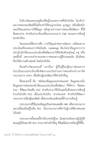 วิถีสร้างการเรียนรู้เพื่อศิษย์ ในศตวรรษที่ ๒๑
170 วิถีสร้างการเรียนรู้เพื่อศิษย์ ในศตวรรษที่ ๒๑
170
	 ในด้านวัฒนธรรมครูต้องได้อยู่ในบรรยากาศที่ไม่กลัวผิด ไม่กลัวว่า
ผลการสอบของศิษย์ที่ไม่ดีจะทำให้ตนถูกลงโทษ ถูกดูถูก หรือเสียหน้า  
และมีวัฒนธรรมการใช้ข้อมูล หลักฐานจากผลการสอบเพื่อพัฒนา ที่ใช้
ข้อสอบร่วม สำหรับนำมาขับเคลื่อนกระบวนการ CQI ของผลการเรียนรู้
ของนักเรียน 
	 วัฒนธรรมที่ต้องการคือ การให้คุณค่าต่อการพัฒนา เหนือผลการ
ประเมินหรือผลของการจัดอันดับ  (ranking) ต้องไม่นำข้อมูลจากการ
ประเมินนักเรียนแบบประเมินเพื่อพัฒนามาใช้จัดอันดับครูใหญ่ ครู หรือ
เขตพื้นที่  เพราะจะทำลายบรรยากาศของความรู้สึกปลอดภัย เป็นอิสระ
ที่จะใช้ความสร้างสรรค์ โดยไม่กลัวผิด 
	 ต้องสร้างวัฒนธรรมที่ “เอาเรื่อง” ผู้ที่ไม่รู้ร้อนรู้หนาวต่อผลการ
ประเมินแบบประเมินเพื่อพัฒนาและไม่นำผลการสอบดังกล่าวมาจัด

กระบวนการ ลปรร. เพื่อเรียนรู้และพัฒนาวิธีทำหน้าที่ครู 
	 ชื่อของบทนี้ คือ “พลังของข้อมูลและสารสนเทศ” ข้อมูลหมายถึง
ข้อมูลผลการสอบของนักเรียนแบบประเมินเพื่อพัฒนา ที่ได้จาก “ข้อสอบ
ร่วม” ที่พัฒนาโดยทีม PLC สำหรับนำมาใช้เป็นจุดเริ่มต้นของการเรียนรู้
ร่วมกันในทีม PLC เพื่อแปลงไปเป็น “สารสนเทศ” สำหรับใช้พัฒนา
กระบวนการเรียนรู้ของศิษย์ เพื่อยกระดับผลสัมฤทธิ์ด้านการเรียนรู้ 
	 กระบวนการที่ใช้แปลงข้อมูลเป็นสารสนเทศคือ KM หรือกระบวนการ
แลกเปลี่ยนเรียนรู้ในทีม PLC  เป็นกระบวนการที่นำไปสู่การใช้สารสนเทศ
ไปในตัว   
	 กระบวนการทั้งหมดนี้ทำเป็นวงจรไม่รู้จบ มีผลยกระดับความรู้ปฏิบัติ
ของครูที่เป็นสมาชิก PLC ผ่านการทำหน้าที่ครู ที่ศิษย์มีผลการเรียนรู้ที่ดีขึ้น
 