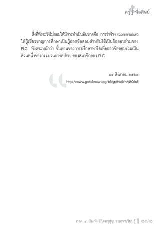 ครู พื่อศิษย์
ภาค ๕ เรื่องเล่าตามบริบท : จับความจากยอดครูมาฝากครูเพื่อศิษย์
 171ภาค ๔ บันเทิงชีวิตครูสู่ชุมชนการเรียนรู้
ครู พื่อศิษย์
171
ครู พื่อศิษย์
	 สิ่งที่พึงระวังไม่ยอมให้มีการทำเป็นอันขาดคือ การว่าจ้าง (commission)
ให้ผู้เชี่ยวชาญการศึกษาเป็นผู้ออกข้อสอบสำหรับใช้เป็นข้อสอบร่วมของ
PLC  พึงตระหนักว่า ขั้นตอนของการปรึกษาหารือเพื่อออกข้อสอบร่วมเป็น
ส่วนหนึ่งของกระบวนการลปรร. ของสมาชิกของ PLC 
          
๑๔ สิงหาคม ๒๕๕๔
http://www.gotoknow.org/blog/thaikm/460565













 