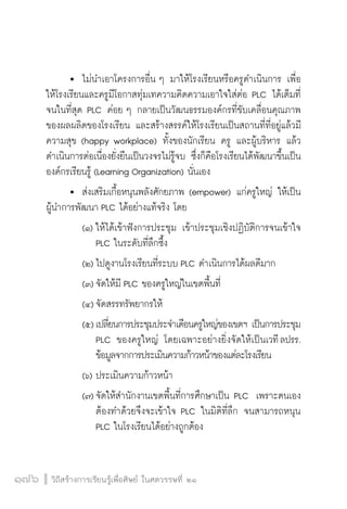 วิถีสร้างการเรียนรู้เพื่อศิษย์ ในศตวรรษที่ ๒๑
176 วิถีสร้างการเรียนรู้เพื่อศิษย์ ในศตวรรษที่ ๒๑
176
	 	ไม่นำเอาโครงการอื่น ๆ มาให้โรงเรียนหรือครูดำเนินการ เพื่อ
ให้โรงเรียนและครูมีโอกาสทุ่มเทความคิดความเอาใจใส่ต่อ PLC ได้เต็มที่ 
จนในที่สุด PLC ค่อย ๆ กลายเป็นวัฒนธรรมองค์กรที่ขับเคลื่อนคุณภาพ
ของผลผลิตของโรงเรียน และสร้างสรรค์ให้โรงเรียนเป็นสถานที่ที่อยู่แล้วมี
ความสุข (happy workplace) ทั้งของนักเรียน ครู และผู้บริหาร แล้ว
ดำเนินการต่อเนื่องยั่งยืนเป็นวงจรไม่รู้จบ ซึ่งก็คือโรงเรียนได้พัฒนาขึ้นเป็น
องค์กรเรียนรู้ (Learning Organization) นั่นเอง 
	 	 ส่งเสริมเกื้อหนุนพลังศักยภาพ (empower) แก่ครูใหญ่ ให้เป็น
ผู้นำการพัฒนา PLC ได้อย่างแท้จริง โดย
		 (๑)	ให้ได้เข้าฟังการประชุม เข้าประชุมเชิงปฏิบัติการจนเข้าใจ

				PLC ในระดับที่ลึกซึ้ง
		 (๒)	ไปดูงานโรงเรียนที่ระบบ PLC ดำเนินการได้ผลดีมาก
		 (๓)	จัดให้มี PLC ของครูใหญ่ในเขตพื้นที่
		 (๔)	จัดสรรทรัพยากรให้
		 (๕)	เปลี่ยนการประชุมประจำเดือนครูใหญ่ของเขตฯ เป็นการประชุม

				PLC ของครูใหญ่ โดยเฉพาะอย่างยิ่งจัดให้เป็นเวที ลปรร.

				ข้อมูลจากการประเมินความก้าวหน้าของแต่ละโรงเรียน
	 	 (๖)	ประเมินความก้าวหน้า
	 	 (๗)	จัดให้สำนักงานเขตพื้นที่การศึกษาเป็น PLC  เพราะตนเอง

				ต้องทำด้วยจึงจะเข้าใจ PLC ในมิติที่ลึก จนสามารถหนุน

				PLC ในโรงเรียนได้อย่างถูกต้อง
 