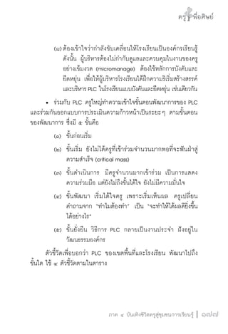 ครู พื่อศิษย์
ภาค ๕ เรื่องเล่าตามบริบท : จับความจากยอดครูมาฝากครูเพื่อศิษย์
 177ภาค ๔ บันเทิงชีวิตครูสู่ชุมชนการเรียนรู้
ครู พื่อศิษย์
177
ครู พื่อศิษย์
		 (๘)	ต้องเข้าใจว่ากำลังขับเคลื่อนให้โรงเรียนเป็นองค์กรเรียนรู้

				ดังนั้น ผู้บริหารต้องไม่กำกับดูแลและควบคุมในงานของครู

				อย่างเข้มงวด (micromanage)  ต้องใช้หลักการบังคับและ

				ยืดหยุ่น เพื่อให้ผู้บริหารโรงเรียนได้ฝึกความริเริ่มสร้างสรรค์  

				และบริหารPLC ในโรงเรียนแบบบังคับและยืดหยุ่น เช่นเดียวกัน
	 •	 ร่วมกับ PLC ครูใหญ่ทำความเข้าใจขั้นตอนพัฒนาการของ PLC
และร่วมกันออกแบบการประเมินความก้าวหน้าเป็นระยะๆ ตามขั้นตอน
ของพัฒนาการ ซึ่งมี ๕ ขั้นคือ  
		 (๑)	 ขั้นก่อนเริ่ม  
		 (๒)	 ขั้นเริ่ม ยังไม่ได้ครูที่เข้าร่วมจำนวนมากพอที่จะฟันฝ่าสู่

				 ความสำเร็จ (critical mass)  
		 (๓)	 ขั้นดำเนินการ  มีครูจำนวนมากเข้าร่วม เป็นการแสดง

				 ความร่วมมือ แต่ยังไม่ถึงขั้นได้ใจ ยังไม่มีความมั่นใจ  
		 (๔)	 ขั้นพัฒนา เริ่มได้ใจครู เพราะเริ่มเห็นผล  ครูเปลี่ยน

				 คำถามจาก “ทำไมต้องทำ”  เป็น “จะทำให้ได้ผลดียิ่งขึ้น

				 ได้อย่างไร”   
		 (๕)	 ขั้นยั่งยืน วิธีการ PLC กลายเป็นงานประจำ ฝังอยู่ใน

				 วัฒนธรรมองค์กร
	 ตัวชี้วัดเพื่อบอกว่า PLC ของเขตพื้นที่และโรงเรียน พัฒนาไปถึง

ขั้นใด ใช้ ๔ ตัวชี้วัดตามในตาราง

 