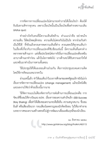 ครู พื่อศิษย์
ภาค ๕ เรื่องเล่าตามบริบท : จับความจากยอดครูมาฝากครูเพื่อศิษย์
 185ภาค ๔ บันเทิงชีวิตครูสู่ชุมชนการเรียนรู้
ครู พื่อศิษย์
185
ครู พื่อศิษย์
	 การจัดการการเปลี่ยนแปลงไม่สามารถทำภายใต้เงื่อนไขว่า ต้องได้
รับฉันทามติจากทุกคน เพราะเงื่อนไขนั้นเป็นเงื่อนไขเพื่อดำรงสถานะเดิม
(status quo)  
	 ทำอย่างไรกับคนที่มีความเห็นคัดค้าน  คำแนะนำคือ อย่าสนใจ
ความเห็น ให้สนใจพฤติกรรม  ความเห็นไม่ตรงกันไม่เป็นไร หากร่วมกันทำ
เป็นใช้ได้  ที่จริงแล้วควรเคารพความเห็นที่ต่าง ควรแสดงให้ทุกคนเห็นว่า
ในเรื่องที่เกี่ยวกับการเปลี่ยนแปลงที่ซับซ้อนเช่นนี้ มีความเห็นที่แตกต่าง
หลากหลายด้านมาก แต่เพื่อประโยชน์ต่อการริเริ่มการเปลี่ยนแปลงต้องหยิบ
เอาบางด้านมาทำก่อน แล้วในโอกาสต่อไป บางด้านจะได้รับความเอาใจใส่
และหยิบมาดำเนินการตามขั้นตอน
	 วิธีประชุมให้ได้มองรอบด้านร่วมกัน คือการประชุมระดมความคิด
โดยใช้การคิดแบบหมวกหกใบ 
	 อ่านบทนี้แล้ว ทำให้ผมเห็นว่าในวงการศึกษาของสหรัฐอเมริกายังไม่เก่ง
เรื่องการจัดการการเปลี่ยนแปลง (change management) แม้จะมีหนังสือ
และผลงานวิจัยว่าด้วยเรื่องนี้มากมาย
	 วิธีจัดการแบบไม่ต้องจัดการกับการต่อต้านการเปลี่ยนแปลงคือ การ
จัดเวทีชื่นชมให้รางวัลและ ลปรร. เรื่องราวของความสำเร็จเล็ก (SSS-Success
Story Sharing) เพื่อทำให้เสียงของความกระตือรือร้น ความสนุกสนาน ชื่นชม
ยินดี หรือเสียงเชิงบวก กลบเสียงโอดครวญของนักคิดเชิงลบ ไม่ให้มาทำลาย
บรรยากาศของความสร้างสรรค์ไปสู่การพัฒนาเพื่อผลสัมฤทธิ์ของนักเรียน 
 

๒๐ สิงหาคม ๒๕๕๔  
http://www.gotoknow.org/blog/thaikm/463113
 