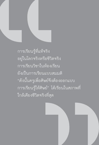 วิถีสร้างการเรียนรู้เพื่อศิษย์ ในศตวรรษที่ ๒๑
2
การเรียนรู้ที่แท้จริง
อยู่ในโลกจริงหรือชีวิตจริง
การเรียนวิชาในห้องเรียน
ยังเป็นการเรียนแบบสมมติ 
“ดังนั้นครูเพื่อศิษย์จึงต้องออกแบบ
การเรียนรู้ให้ศิษย์” ได้เรียนในสภาพที่
ใกล้เคียงชีวิตจริงที่สุด
 