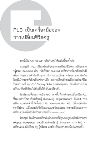 วิถีสร้างการเรียนรู้เพื่อศิษย์ ในศตวรรษที่ ๒๑
192 วิถีสร้างการเรียนรู้เพื่อศิษย์ ในศตวรรษที่ ๒๑
192
PLC เป็นเครื่องมือของ
การเปลี่ยนชีวิตครู
	 บทนี้เป็น AAR ของผม หลังอ่านหนังสือเล่มนี้จบทั้งเล่ม 
	 ผมสรุปว่า PLC เป็นเครื่องมือของการเปลี่ยนชีวิตครู เปลี่ยนจาก

“ผู้สอน” (teacher) เป็น “นักเรียน” (learner) เปลี่ยนจากโดดเดี่ยวเป็นมี
เพื่อน มีกลุ่ม รวมตัวกันเป็นชุมชน ทำงานแบบปรึกษาหารือและช่วยเหลือกัน
โดยมีเป้าหมายที่เด็ดเดี่ยวชัดเจนคือ ผลการเรียนทักษะเพื่อการดำรงชีวิต
ในศตวรรษที่ ๒๑ (21st
Century Skills) ของศิษย์ทุกคน มีการจัดการเรียน
เสริมแก่ศิษย์ที่เรียนไม่ทันเพื่อให้กลับมาเรียนทัน 
	 โรงเรียนเปลี่ยนสภาพเป็น PLC  เขตพื้นที่การศึกษาเปลี่ยนเป็น PLC
ซึ่งแปลว่าเป็นองค์กรเรียนรู้ (Learning Organization) นั่นเอง การ
เปลี่ยนแปลงเหล่านี้เกิดขึ้นในระดับ transformation คือ เปลี่ยนอย่างถึง
รากถึงโคน เปลี่ยนระดับจิตวิญญาณและวัฒนธรรม รายละเอียดของการ
เปลี่ยนแปลงให้กลับไปอ่านตารางหน้า ๑๘๗ - ๑๘๙
	 โดยสรุป โรงเรียนจะเปลี่ยนไปเป็นสถานที่ที่ทุกคนอยู่กันอย่างมีความสุข
(Happy Workplace) และเป็นองค์กรเรียนรู้ ซึ่งหมายความว่า PLC จะ
เปลี่ยนแปลงนักเรียน ครู ผู้บริหาร และโรงเรียนอย่างต่อเนื่องไม่หยุดยั้ง 
 