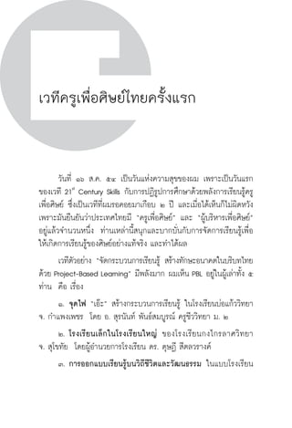 วิถีสร้างการเรียนรู้เพื่อศิษย์ ในศตวรรษที่ ๒๑
194 วิถีสร้างการเรียนรู้เพื่อศิษย์ ในศตวรรษที่ ๒๑
194
เวทีครูเพื่อศิษย์ไทยครั้งแรก
	 วันที่ ๑๖ ส.ค. ๕๔ เป็นวันแห่งความสุขของผม เพราะเป็นวันแรก
ของเวที 21st
Century Skills กับการปฏิรูปการศึกษาด้วยพลังการเรียนรู้ครู
เพื่อศิษย์ ซึ่งเป็นเวทีที่ผมรอคอยมาเกือบ ๒ ปี และเมื่อได้เห็นก็ไม่ผิดหวัง 
เพราะมันยืนยันว่าประเทศไทยมี “ครูเพื่อศิษย์” และ “ผู้บริหารเพื่อศิษย์”
อยู่แล้วจำนวนหนึ่ง  ท่านเหล่านี้สนุกและบากบั่นกับการจัดการเรียนรู้เพื่อ
ให้เกิดการเรียนรู้ของศิษย์อย่างแท้จริง และทำได้ผล
	 เวทีตัวอย่าง “จัดกระบวนการเรียนรู้ สร้างทักษะอนาคตในบริบทไทย
ด้วย Project-Based Learning” มีพลังมาก ผมเห็น PBL อยู่ในผู้เล่าทั้ง ๕
ท่าน  คือ เรื่อง
	 ๑.	จุดไฟ “เอ๊ะ” สร้างกระบวนการเรียนรู้ ในโรงเรียนบ่อแก้ววิทยา 
จ. กำแพงเพชร  โดย อ. สุรนันท์ พันธ์สมบูรณ์ ครูชีววิทยา ม. ๒
	 ๒.	โรงเรียนเล็กในโรงเรียนใหญ่ ของโรงเรียนกงไกรลาศวิทยา

จ. สุโขทัย  โดยผู้อำนวยการโรงเรียน ดร. ดุษฏี สีตลวรางค์  
	 ๓.	การออกแบบเรียนรู้บนวิถีชีวิตและวัฒนธรรม ในแบบโรงเรียน
 