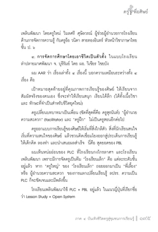 ครู พื่อศิษย์
ภาค ๕ เรื่องเล่าตามบริบท : จับความจากยอดครูมาฝากครูเพื่อศิษย์
 195ภาค ๔ บันเทิงชีวิตครูสู่ชุมชนการเรียนรู้
ครู พื่อศิษย์
195
ครู พื่อศิษย์
เพลินพัฒนา โดยครูใหม่ วิมลศรี ศุษิลวรณ์ ผู้ช่วยผู้อำนวยการโรงเรียน
ด้านการจัดการความรู้ กับครูอ้อ วนิดา สายทองอินทร์ หัวหน้าวิชาภาษาไทย
ชั้น ป. ๖ 
	 ๔.	การจัดการศึกษาโดยเอาชีวิตเป็นตัวตั้ง ในแบบโรงเรียน

ลำปลายมาศพัฒนา จ. บุรีรัมย์ โดย ผอ. วิเชียร ไชยบัง 
	 ผม AAR ว่า เรื่องเล่าทั้ง ๔ เรื่องนี้ บอกความเหมือนระหว่างทั้ง ๔
เรื่อง คือ
	 เป้าหมายสุดท้ายอยู่ที่คุณภาพการเรียนรู้ของศิษย์ ให้เรียนจาก
สัมผัสจริงของตนเอง ซึ่งจะทำให้เรียนสนุก เรียนได้ลึก (ได้ทั้งเนื้อวิชา
และ ทักษะที่จำเป็นสำหรับชีวิตยุคใหม่) 
	 ครูเปลี่ยนบทบาทมาเป็นเพื่อน (ชัดที่สุดที่คือ ครูสุรนันท์) “ผู้อำนวย
ความสะดวก” (facilitator) และ “ครูฝึก”  ไม่เป็นครูสอนอีกต่อไป 
	 ครูออกแบบการเรียนรู้ของศิษย์ให้เริ่มที่สิ่งใกล้ตัว สิ่งที่นักเรียนสนใจ 
เริ่มที่ความสนใจของศิษย์ แล้วชวนคิดเชื่อมโยงออกสู่ประเด็นการเรียนรู้ 
ให้เด็กคิด ลองทำ และนำเสนอผลสำเร็จ  นี่คือ สุดยอดของ PBL 
	 ผมเห็นหน่ออ่อนของ PLC ที่โรงเรียนกงไกรลาศฯ และโรงเรียน
เพลินพัฒนา เพราะมีการจัดครูเป็นทีม “โรงเรียนเล็ก” คือ แต่ละระดับชั้น
อยู่แล้ว  หาก “ครูใหญ่” ของ “โรงเรียนเล็ก” ถอยออกมาเป็น “พี่เลี้ยง”
หรือ ผู้อำนวยความสะดวก  ของการแลกเปลี่ยนเรียนรู้ ลปรร. ความเป็น
PLC ก็จะชัดเจนและมีพลังขึ้น
	 โรงเรียนเพลินพัฒนาใช้ PLC + PBL อยู่แล้ว ในแนวญี่ปุ่นที่เรียกชื่อ
ว่า Lesson Study + Open System
 