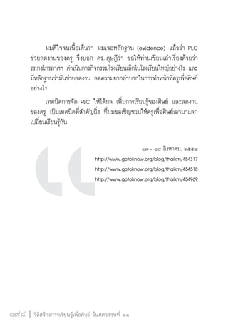 วิถีสร้างการเรียนรู้เพื่อศิษย์ ในศตวรรษที่ ๒๑
198 วิถีสร้างการเรียนรู้เพื่อศิษย์ ในศตวรรษที่ ๒๑
198
	 ผมดีใจจนเนื้อเต้นว่า ผมเจอหลักฐาน (evidence) แล้วว่า PLC
ช่วยลดงานของครู จึงบอก ดร. ดุษฎีว่า ขอให้ท่านเขียนเล่าเรื่องด้วยว่า 
รร.กงไกรลาศฯ ดำเนินการกิจกรรมโรงเรียนเล็กในโรงเรียนใหญ่อย่างไร และ
มีหลักฐานว่ามันช่วยลดงาน ลดความยากลำบากในการทำหน้าที่ครูเพื่อศิษย์
อย่างไร 
	 เทคนิคการจัด PLC ให้ได้ผล เพิ่มการเรียนรู้ของศิษย์ และลดงาน
ของครู เป็นเทคนิคที่สำคัญยิ่ง ที่ผมขอเชิญชวนให้ครูเพื่อศิษย์เอามาแลก
เปลี่ยนเรียนรู้กัน

๑๗ - ๑๘ สิงหาคม. ๒๕๕๔
http://www.gotoknow.org/blog/thaikm/454317
http://www.gotoknow.org/blog/thaikm/454518
http://www.gotoknow.org/blog/thaikm/454969








 