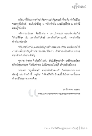 ครู พื่อศิษย์
ภาค ๕ เรื่องเล่าตามบริบท : จับความจากยอดครูมาฝากครูเพื่อศิษย์
 201ภาค ๔ บันเทิงชีวิตครูสู่ชุมชนการเรียนรู้
ครู พื่อศิษย์
201
ครู พื่อศิษย์
	 กลับมาที่ทักษะการจัดลำดับความสำคัญของสิ่งที่จะต้องทำในชีวิต
ของครูเพื่อศิษย์  ผมคิดว่ามีอยู่ ๒ หลักเท่านั้น และต้องใช้ทั้ง ๒ หลักนี้
ควบคู่กันไปคือ
	 หลักการแบ่งเวลา จัดเป็นส่วน ๆ และบริหารเวลาของแต่ละส่วนให้
ได้ผลดีที่สุด เช่น เวลาสำหรับศิษย์ เวลาสำหรับครอบครัว เวลาสำหรับ

พักผ่อนหย่อนใจ 
	 หลักการจัดลำดับความสำคัญของกิจกรรมแต่ละส่วน และไม่ยอมให้
งานด่วนที่ไม่สำคัญเข้ามาครอบครองชีวิตเรา  ตัวเราเองต้องเป็นนายของ
เวลาสำหรับทำงานสำคัญ 
	 พูดง่าย ทำยาก จึงต้องฝึกไงครับ  มันไม่มีสูตรสำเร็จ แต่มีรายละเอียด

ปลีกย่อยมากมาย จึงเป็นทักษะ ไม่มีใครสอนใครได้ เจ้าตัวต้องฝึกเอง
	 นอกจาก “ครูเพื่อศิษย์” จะต้องฝึกตัวเองแล้ว ยังต้องออกแบบการ
เรียนรู้ และทำหน้าที่ “ครูฝึก” ให้ศิษย์ได้ฝึกทักษะนี้ให่้เป็นส่วนหนึ่งของ
ทักษะชีวิตของพวกเขาด้วย 

๑๘ สิงหาคม ๒๕๕๔
http://www.gotoknow.org/blog/thaikm/454768


 