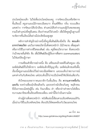 ครู พื่อศิษย์
ภาค ๕ เรื่องเล่าตามบริบท : จับความจากยอดครูมาฝากครูเพื่อศิษย์
 209
ประโยชน์ของเด็ก ไม่ใช่เพื่อประโยชน์ของครู  การจัดระเบียบหรือจัดการ
ชั้นเรียนนี้ ครูเลาแอนน์มีรายละเอียดมาก ตั้งแต่สีห้อง กลิ่น ระบบเสียง 
แสงสว่าง การจัดแถวโต๊ะนักเรียน ตำแหน่งโต๊ะทำงานและตู้เก็บของของครู 
รวมถึงตำแหน่งที่ครูยืนสอน ต้องกำหนดไว้ล่วงหน้า เพื่อให้ครูอยู่ในฐานะที่
จะจัดการชั้นเรียนได้อย่างมีประสิทธิผลสูงสุด
	 หลักการสำคัญอีกอย่างหนึ่งที่ครูเพื่อศิษย์ต้องยึดถือ คือ สอนเด็ก
มากกว่าสอนวิชา และในการสอนวิชานั้นพึงตระหนักว่า มีเป้าหมาย เพื่อคุณค่า
หรือการใช้ในการดำรงชีวิตของศิษย์ เช่น ครูที่สอนวิชาภาษา พึงตระหนัก
ว่าเป้าหมายที่แท้จริง คือ เพื่อให้ศิษย์เรียนรู้เรื่องการสื่อสาร (communication)
ไม่ใช่แค่เรียนรู้ภาษา
	 การเตรียมตัวที่ยากอย่างหนึ่ง คือ เตรียมลบล้างอคติในตัวครูเอง เช่น
อคติต่อศิษย์ที่ไม่ใช่ผิวขาว อคติต่อเด็กที่ปัญญาทึบ อคติต่อเด็กซนหรือดื้อ 
เรื่องนี้ครูเลาแอนน์เขียนไว้อย่างละเอียดพิสดาร และผมเห็นว่าสถานการณ์
แตกต่างกันกับสังคมไทย แต่ประเด็นนี้ก็น่าจะเป็นโจทย์วิจัยได้เช่นเดียวกัน    
	 หัวใจของบรรยากาศและกติกาในชั้นเรียน คือ ความเคารพซึ่งกัน
และกัน ระหว่างเพื่อนนักเรียนด้วยกัน และระหว่างนักเรียนกับครู  พฤติกรรม

ที่เป็นการละเมิดต่อผู้อื่น เช่น รังแกเพื่อน ด่า หรือกล่าวคำหยาบใส่เพื่อน
รบกวนสมาธิของชั้นเรียนหรือของเพื่อน เหล่านี้ถือว่าเป็นความผิด
	 ท่านผู้อ่านพึงตระหนักว่า หนังสือเล่มนี้เขียนตามบริบทสังคมอเมริกัน 
เมื่อนำมาใช้ในบริบทสังคมไทย ต้องปรับให้สอดคล้องกับวัฒนธรรมไทย


๑๓ มี.ค. ๕๔
http://www.gotoknow.org/blog/thaikm/434227
 
