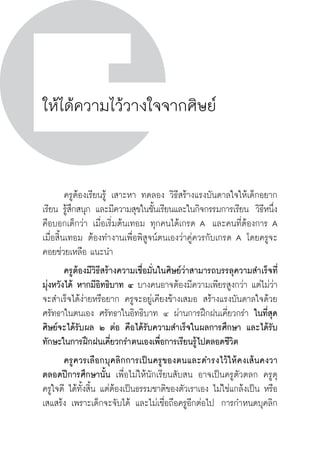 วิถีสร้างการเรียนรู้เพื่อศิษย์ ในศตวรรษที่ ๒๑
210
ให้ได้ความไว้วางใจจากศิษย์
	 ครูต้องเรียนรู้ เสาะหา ทดลอง วิธีสร้างแรงบันดาลใจให้เด็กอยาก
เรียน รู้สึกสนุก และมีความสุขในชั้นเรียนและในกิจกรรมการเรียน  วิธีหนึ่ง
คือบอกเด็กว่า เมื่อเริ่มต้นเทอม ทุกคนได้เกรด A  และคนที่ต้องการ A
เมื่อสิ้นเทอม ต้องทำงานเพื่อพิสูจน์ตนเองว่าคู่ควรกับเกรด A โดยครูจะ
คอยช่วยเหลือ แนะนำ
	 ครูต้องมีวิธีสร้างความเชื่อมั่นในศิษย์ว่าสามารถบรรลุความสำเร็จที่
มุ่งหวังได้ หากมีอิทธิบาท ๔ บางคนอาจต้องมีความเพียรสูงกว่า แต่ไม่ว่า
จะสำเร็จได้ง่ายหรือยาก ครูจะอยู่เคียงข้างเสมอ สร้างแรงบันดาลใจด้วย
ศรัทธาในตนเอง ศรัทธาในอิทธิบาท ๔ ผ่านการฝึกฝนเคี่ยวกรำ ในที่สุด
ศิษย์จะได้รับผล ๒ ต่อ คือได้รับความสำเร็จในผลการศึกษา และได้รับ
ทักษะในการฝึกฝนเคี่ยวกรำตนเองเพื่อการเรียนรู้ไปตลอดชีวิต
	 ครูควรเลือกบุคลิกการเป็นครูของตนและดำรงไว้ให้คงเส้นคงวา

ตลอดปีการศึกษานั้น เพื่อไม่ให้นักเรียนสับสน อาจเป็นครูตัวตลก ครูดุ 
ครูใจดี ได้ทั้งสิ้น แต่ต้องเป็นธรรมชาติของตัวเราเอง ไม่ใช่แกล้งเป็น หรือ
เสแสร้ง เพราะเด็กจะจับได้ และไม่เชื่อถือครูอีกต่อไป  การกำหนดบุคลิก
 