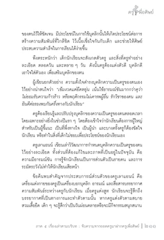 ครู พื่อศิษย์
ภาค ๕ เรื่องเล่าตามบริบท : จับความจากยอดครูมาฝากครูเพื่อศิษย์
 211
ของตนไว้ให้ชัดเจน มีประโยชน์ในการใช้บุคลิกนั้นให้เกิดประโยชน์ต่อการ
สร้างความสัมพันธ์ที่ใกล้ชิด ไว้เนื้อเชื่อใจกันกับเด็ก และช่วยให้ศิษย์
ประสบความสำเร็จในการเรียนได้ง่ายขึ้น
	 พึงตระหนักว่า เด็กนักเรียนจะสังเกตตัวครู และสิ่งที่ครูทำอย่าง
ละเอียด ตลอดวัน และหลาย ๆ วัน  ดังนั้นครูต้องแต่งตัวดี บุคลิกดี 
เอาใจใส่ตัวเอง เพื่อเสริมบุคลิกของตน
	 ผู้เขียนยกตัวอย่าง ความตั้งใจดำรงบุคลิกความเป็นครูของตนเอง
ไว้อย่างน่าสนใจว่า “เข้มงวดแต่ยืดหยุ่น เน้นใช้อารมณ์ขันมากกว่าดุว่า

ไม่ยอมรับความก้าวร้าว หรือพฤติกรรมไม่เคารพผู้อื่น รักวิชาของตน และ
ยินดีต่อรองพบกันครึ่งทางกับนักเรียน”
	 ครูต้องเรียนรู้และปรับปรุงบุคลิกของความเป็นครูของตนตลอดเวลา
โดยเฉพาะอย่างยิ่งในช่วงปีแรก ๆ โดยต้องเข้าใจว่านักเรียนต้องการผู้ใหญ่
สำหรับเป็นผู้ชี้แนะ เป็นที่พึ่งทางใจ เป็นผู้นำ และบางครั้งครูก็ต้องขัดใจ
นักเรียน หรือทำในสิ่งที่เด็กไม่ชอบเพื่อประโยชน์ของนักเรียนเอง
	 ครูเลาแอนน์ เขียนเล่าวิวัฒนาการกำหนดบุคลิกความเป็นครูของตน
ไว้อย่างละเอียด ทั้งส่วนที่ต้องแก้ไขและภาพที่เป็นอยู่ในปัจจุบัน คือ

ความมีอารมณ์ขัน การรู้จักนักเรียนเป็นการส่วนตัวเป็นรายคน และการ
ระมัดระวังไม่ทำให้นักเรียนเสียหน้า
	 ข้อค้นพบสำคัญจากประสบการณ์ส่วนตัวของครูเลาแอนน์ คือ
เครื่องแต่งกายของครูเป็นเครื่องบอกบุคลิก อารมณ์ และสื่อสารบรรยากาศ
ความสัมพันธ์ระหว่างครูกับนักเรียน เมื่อครูแต่งสูท นักเรียนจะรู้สึกถึง
บรรยากาศที่เป็นทางการและทำตัวตามนั้น  หากครูแต่งตัวตามสบาย
สวมเสื้อยืด เด็ก ๆ จะรู้สึกว่าเป็นวันผ่อนคลายหรือจะมีกิจกรรมสนุกสนาน  
 