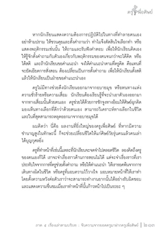 ครู พื่อศิษย์
ภาค ๕ เรื่องเล่าตามบริบท : จับความจากยอดครูมาฝากครูเพื่อศิษย์
 213
	 หากนักเรียนแสดงความต้องการปฏิบัติไปในทางที่ทำลายตนเอง
อย่าห้ามปราม ให้ชวนคุยและตั้งคำถามว่า ทำไมจึงตัดสินใจเลือกทำ หรือ
แสดงพฤติกรรมเช่นนั้น ให้ถามและรับฟังคำตอบ เพื่อให้นักเรียนคิดเอง
ให้รู้จักตั้งคำถามกับตัวเองเกี่ยวกับพฤติกรรมของตนจนกว่าจะได้คิด หรือ
ได้สติ  และถ้านักเรียนขอคำแนะนำ จงให้คำแนะนำตามที่ครูคิด คือแทนที่
จะยัดเยียดการสั่งสอน ต้องเปลี่ยนเป็นการตั้งคำถาม เพื่อให้นักเรียนตั้งสติ
แล้วให้นักเรียนเป็นฝ่ายขอคำแนะนำเอง
	 ครูไม่มีทางช่วยดึงนักเรียนออกมาจากอบายมุข หรือหนทางแห่ง
ความชั่วร้ายหรือความเสื่อม  นักเรียนต้องเรียนรู้ที่จะนำเอาตัวเองออกมา
จากทางเสื่อมนั้นด้วยตนเอง  ครูช่วยได้ด้วยการชักจูงทางอ้อมให้ศิษย์ฉุกคิด
มองเห็นทางเลือกที่ดีกว่าด้วยตนเอง สามารถวิเคราะห์ทางเลือกในชีวิต 
และในที่สุดสามารถหลุดออกมาจากอบายมุขได้  
	 ผมคิดว่า นี่คือ ผลงานที่ยิ่งใหญ่ของครูเพื่อศิษย์ ที่หากมีความ
ชำนาญสูงในทักษะนี้ ก็จะช่วยเปลี่ยนชีวิตให้แก่ศิษย์วัยรุ่นคนแล้วคนเล่า
ได้บุญกุศลยิ่ง
	 ครูที่ทำหน้าที่เช่นนี้แหละที่นักเรียนจะจดจำไปตลอดชีวิต ลองคิดถึงครู
ของตนเองก็ได้ เราจะจำเรื่องราวด้านการสอนไม่ได้ แต่จะจำเรื่องราวที่เรา
ประทับใจจากการที่ครูช่วยตั้งคำถาม หรือให้คำแนะนำ ให้เรารอดพ้นจากการ
เดินทางผิดในชีวิต หรือครูที่มอบความไว้วางใจ มอบหมายหน้าที่ให้เราทำ 
โดยตั้งความหวังต่อตัวเราว่าจะสามารถทำงานยากนั้นได้อย่างรับผิดชอบ 
และแสดงความชื่นชมเมื่อเราทำหน้าที่นั้นก้าวหน้าไปเป็นระยะ ๆ


 
