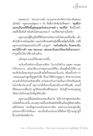 ครู พื่อศิษย์
ภาค ๕ เรื่องเล่าตามบริบท : จับความจากยอดครูมาฝากครูเพื่อศิษย์
 223
	 พอลตอบว่า “สบายมากครับ แมวมองหานักกีฬากำลังมาติดต่อผม
แล้วครับ”  ครูเลาแอนน์พูดเบา ๆ กับ ซีนซึ่งกำลังจ้องไปที่พอลว่า  “ครูเชื่อว่า
เธอจะเป็นคนที่ชีวิตขึ้นสู่จุดสูงสุดในช่วงเวลาหลัง ๆ ของชีวิต”  ซีนมีใบหน้า

แช่มชื่นขึ้นทันที ขยับตัวนั่งตรงและตอบว่า “ผมก็คิดว่าอย่างนั้นครับ”  
	 ครูเลาแอนน์รู้สึกภูมิใจที่ได้ช่วยยกระดับความมั่นใจตนเองให้แก่ซีน แล้ว
เดินไปอีกทางหนึ่งของห้อง และผ่านโต๊ะของเด็กหญิงที่ขี้อายที่สุดในชั้นชื่อ มาร์ซี่
ครูเลาแอนน์หยุดมองหน้ามาร์ซี่ และพูดว่า “เธอก็เหมือนกัน ถึงเธอจะเป็น

ดอกไม้ที่บานช้า (late bloomer) แต่เธอจะเป็นดอกไม้ดอกโตที่งดงามมาก” 
คำพูดนี้ทำให้มาร์ซี่อายม้วนต้วน
	 แล้วครูเลาแอนน์ก็ลืมเหตุการณ์นั้น
	 จนวันหนึ่งหลังจากนั้นหลายเดือน ในงานเปิดบ้าน (open house)
ใกล้จะจบงาน  แม่ของซีนมาหาครูเลาแอนน์ที่ห้อง เมื่อครูยื่นมือให้จับ แม่
ของซีนจับมือของครูเลาแอนน์ด้วยมือทั้งสองและบีบแน่น พร้อมทั้งกล่าวว่า
“ขอขอบคุณคำพูดที่ครูพูดกับซีน ซีนเล่าให้ฟังว่าครูพูดว่า ตัวเขาจะประสบ
ความสำเร็จในช่วงหลังของชีวิต เขาไม่ควรกังวลว่าไม่เป็นดาวกีฬาหรือเด่นดัง
ในโรงเรียนในเวลานี้ ครูน่าจะได้เห็นเขายิ้มตอนที่เขาเล่าให้แม่ฟัง  ตอนนี้
ชีวิตของเขาเปลี่ยนไป ครูได้ช่วยเปลี่ยนชีวิตของเขา ฉันไม่รู้ว่าจะขอบคุณครู
ได้อย่างไรจึงจะสมกับที่ครูได้ช่วยซีน”
	 ครูเลาแอนน์ได้แต่ตะลึงจนแม่ของซีนลาไป ไม่นึกว่าคำพูดประโยคเดียว
จะมีพลังถึงขนาดนั้น และเหตุการณ์นั้นจะเป็นพลังใจให้คนเป็นครูได้หลายเดือน
แต่ยังไม่หมด  ก่อนที่ครูเลาแอนน์จะออกจากห้อง  มองผ่านบานประตูไปเห็น
แม่ของมาร์ซี่กำลังเดินมา  และเมื่อเห็นแม่ของมาร์ซี่เต็มตาก็รู้ว่าแม่ลูกคู่นี้
ขี้อายเป็นพิมพ์เดียวกัน 
 