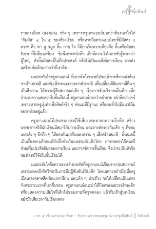 ครู พื่อศิษย์
ภาค ๕ เรื่องเล่าตามบริบท : จับความจากยอดครูมาฝากครูเพื่อศิษย์
 227
รายละเอียด (details) จริง ๆ เพราะครูเลาแอนน์บอกว่าต้องเอาใจใส่
“สัมผัส” ๔ ใน ๕ ของห้องเรียน  หรือหากถือตามแบบไทยที่มีผัสสะ ๖
ทวาร คือ ตา หู จมูก ลิ้น กาย ใจ ก็มียกเว้นทวารเดียวคือ ลิ้นหรือผัสสะ
รับรส ที่ไม่ต้องเตรียม  ข้อพึงตระหนักคือ เด็กมีความไวในการรับรู้มากกว่า
ผู้ใหญ่  ดังนั้นผัสสะที่ไม่พึงประสงค์ หรือไม่เป็นผลดีต่อการเรียน อาจส่ง
ผลร้ายต่อเด็กมากกว่าที่เราคิด
	 ผมประทับใจครูเลาแอนน์ ที่เอาจริงถึงขนาดไปขอบริจาคสีทาผนังห้อง
จากร้านขายสี และรับบริจาคแรงงานจากช่างทาสี เพื่อเปลี่ยนสีห้องจากสีทึม ๆ
เป็นสีหวาน ให้ความรู้สึกสบายแก่เด็ก ๆ  เรื่องการรับบริจาคเพื่อเด็ก เพื่อ
อำนวยความสะดวกในชั้นเรียนนี้ ครูเลาแอนน์บอกว่าอย่าอาย อย่าคิดว่าเว่อร์  
เพราะหากครูมุ่งทำเพื่อศิษย์จริง ๆ พ่อแม่ที่มีฐานะ หรือคนทั่วไปมีแนวโน้ม
อยากช่วยอยู่แล้ว
	 ครูเลาแอนน์มีประสบการณ์ใช้เสียงเพลงกลบความอึกทึก สร้าง
บรรยากาศให้นักเรียนมีสมาธิกับการเรียน และการต่อรองกับเด็ก ๆ ที่ชอบ
เพลงดัง ๆ อึกทึก ๆ ให้ลองหันมาฟังเพลงหวาน ๆ เพื่อสร้างสมาธิ  ทั้งหมดนี้
เป็นเรื่องของเด็กอเมริกันซึ่งต่างวัฒนธรรมกับเด็กไทย  การทดลองใช้ดนตรี
ช่วยเพื่มประสิทธิผลของการเรียน และการจัดการชั้นเรียน จึงน่าจะเป็นหัวข้อ
ของโจทย์วิจัยในชั้นเรียนได้
	 ผมประทับใจข้อความระหว่างบรรทัดที่ครูเลาแอนน์เขียนจากประสบการณ์
เพราะแสดงถึงจิตวิทยาในการมีปฏิสัมพันธ์กับเด็ก โดยเฉพาะอย่างยิ่งเมื่อครู
เปิดเพลงคลาสสิคก่อนเวลาเรียน และเด็ก ๆ ประท้วง ขอให้เปลี่ยนเป็นเพลง
จังหวะกระแทกที่เขาชื่นชอบ ครูเลาแอนน์แนะนำให้ปิดเพลงและขอโทษเด็ก
หรือแสดงความเสียใจที่เด็กไม่ชอบตามที่ครูทดลอง แล้วรีบเข้าสู่บทเรียน
อย่ามัวเสียเวลากับเรื่องเพลง
 