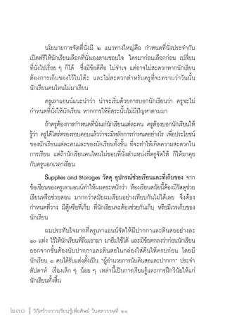 วิถีสร้างการเรียนรู้เพื่อศิษย์ ในศตวรรษที่ ๒๑
230
	 นโยบายการจัดที่นั่งมี ๒ แนวทางใหญ่คือ กำหนดที่นั่งประจำกับ
เปิดฟรีให้นักเรียนเลือกที่นั่งเองตามชอบใจ  ใครมาก่อนเลือกก่อน เปลี่ยน
ที่นั่งไปเรื่อย ๆ ก็ได้  ซึ่งมีข้อดีคือ ไม่จำเจ แต่อาจไม่สะดวกหากนักเรียน
ต้องการเก็บของไว้ในโต๊ะ และไม่สะดวกสำหรับครูที่จะทราบว่าวันนั้น
นักเรียนคนไหนไม่มาเรียน
	 ครูเลาแอนน์แนะนำว่า น่าจะเริ่มด้วยการบอกนักเรียนว่า ครูจะไม่
กำหนดที่นั่งให้นักเรียน หากการให้อิสระนั้นไม่มีปัญหาตามมา
	 ถ้าครูต้องการกำหนดที่นั่งแก่นักเรียนแต่ละคน ครูต้องบอกนักเรียนให้
รู้ว่า ครูได้ไตร่ตรองรอบคอบแล้วว่าจะมีหลักการกำหนดอย่างไร เพื่อประโยชน์
ของนักเรียนแต่ละคนและของนักเรียนทั้งชั้น ที่จะทำให้เกิดความสะดวกใน
การเรียน แต่ถ้านักเรียนคนไหนไม่ชอบที่นั่งตำแหน่งที่ครูจัดให้ ก็ให้มาคุย
กับครูนอกเวลาเรียน
	 Supplies and Storages วัสดุ อุปกรณ์ช่วยเรียนและที่เก็บของ จาก
ข้อเขียนของครูเลาแอนน์ทำให้ผมตระหนักว่า ห้องเรียนสมัยนี้ต้องมีวัสดุช่วย
เรียนหรือช่วยสอน มากกว่าสมัยผมเรียนอย่างเทียบกันไม่ได้เลย  จึงต้อง

กำหนดที่วาง มีตู้หรือที่เก็บ ที่นักเรียนจะต้องช่วยกันเก็บ หรือมีเวรเก็บของ
นักเรียน
	 ผมประทับใจมากที่ครูเลาแอนน์จัดให้มีปากกาและดินสออย่างละ
๑๐ แท่ง ไว้ให้นักเรียนที่ลืมเอามา มายืมใช้ได้ และมีข้อตกลงว่าก่อนนักเรียน
ออกจากชั้นต้องนับปากกาและดินสอในกล่องใส่คืนให้ครบก่อน โดยมี
นักเรียน ๑ คนได้รับแต่งตั้งเป็น “ผู้อำนวยการนับดินสอและปากกา” ประจำ
สัปดาห์  เรื่องเล็ก ๆ น้อย ๆ เหล่านี้เป็นการเรียนรู้และการฝึกวินัยให้แก่
นักเรียนทั้งสิ้น
 