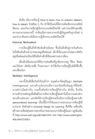 วิถีสร้างการเรียนรู้เพื่อศิษย์ ในศตวรรษที่ ๒๑
6 วิถีสร้างการเรียนรู้เพื่อศิษย์ ในศตวรรษที่ ๒๑
6
	 นั่นคือ เป็นการเรียนรู้ (how to learn, how to unlearn/ delearn,
how to relean) ไปพร้อม ๆ กัน ทำให้เป็นคนที่มีความคิดเชิงกระบวนทัศน์
ชัดเจน และเกิดการเรียนรู้เชิงกระบวนทัศน์ใหม่ได้ แต่การจะมีทักษะหรือ
ความสามารถขนาดนี้ จำต้องมีความสามารถรับรู้ข้อมูลหลักฐานใหม่ ๆ 
และนำมาสังเคราะห์เป็นความรู้เชิงกระบวนทัศน์ใหม่ได้
Internal Motivation
	 การเรียนรู้ที่แท้จริงขับดันด้วยฉันทะ ซึ่งเป็นสิ่งที่อยู่ภายในตัวคน
ไม่ใช่ขับดันด้วยอำนาจของครูหรือพ่อแม่ เด็กที่เรียนเพราะไม่อยากขัดใจ
ครูหรือพ่อแม่จะเรียนได้ไม่ดีเท่าเด็กที่เรียนเพราะอยากเรียน
	 เมื่อเด็กมีฉันทะและได้รับการส่งเสริมที่ถูกต้องจากครู วิริยะ จิตตะ
และวิมังสา (อิทธิบาทสี่) ก็จะตามมา ทำให้เกิดการเรียนรู้ในมิติที่ลึกซึ้ง
และเชื่อมโยง
Multiple Intelligence
	 เวลานี้เป็นที่เชื่อกันทั่วไปแล้วว่า มนุษย์เรามีพหุปัญญา (Multiple
Intelligence) และเด็กแต่ละคนมีความถนัดหรือปัญญาที่ติดตัว

มาแต่กำเนิดต่างกัน รวมทั้งสไตล์การเรียนรู้ก็ต่างกัน ดังนั้น จึงเป็น

ความท้าทายต่อครูเพื่อศิษย์ในการจัดการเรียนรู้โดยคำนึงถึงความแตกต่าง
ของเด็กแต่ละคน และจัดให้การเรียนรู้ส่วนหนึ่งเป็นการเรียนรู้เฉพาะตัว
(personalized learning) เรื่องนี้มีการวิจัยและการออกแบบการเรียนรู้ได้
มากมาย ดังตัวอย่าง Universal Design for Learning ซึ่งก็คือ เครื่องมือ
สร้างความยืดหยุ่นหลากหลายในการออกแบบการเรียนรู้นั่นเอง (ดูเพิ่มเติม
ที่ http://www.cast.org/udl/index.html และ http://www.washington.

edu/doit/CUDE/)
 