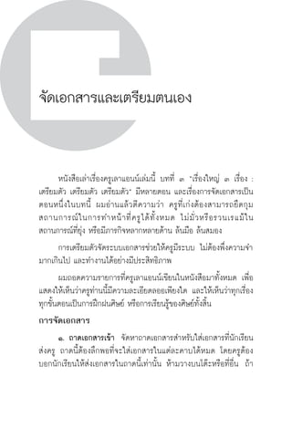 วิถีสร้างการเรียนรู้เพื่อศิษย์ ในศตวรรษที่ ๒๑
232
จัดเอกสารและเตรียมตนเอง

	 หนังสือเล่าเรื่องครูเลาแอนน์เล่มนี้ บทที่ ๓ “เรื่องใหญ่ ๓ เรื่อง :
เตรียมตัว เตรียมตัว เตรียมตัว” มีหลายตอน และเรื่องการจัดเอกสารเป็น
ตอนหนึ่งในบทนี้  ผมอ่านแล้วตีความว่า ครูที่เก่งต้องสามารถยึดกุม
สถานการณ์ในการทำหน้าที่ครูได้ทั้งหมด  ไม่มั่วหรือรวนเรแม้ใน
สถานการณ์ที่ยุ่ง หรือมีภารกิจหลากหลายด้าน ล้นมือ ล้นสมอง
	 การเตรียมตัวจัดระบบเอกสารช่วยให้ครูมีระบบ ไม่ต้องพึ่งความจำ
มากเกินไป และทำงานได้อย่างมีประสิทธิภาพ
	 ผมถอดความรายการที่ครูเลาแอนน์เขียนในหนังสือมาทั้งหมด เพื่อ
แสดงให้เห็นว่าครูท่านนี้มีความละเอียดลออเพียงใด และให้เห็นว่าทุกเรื่อง
ทุกขั้นตอนเป็นการฝึกฝนศิษย์ หรือการเรียนรู้ของศิษย์ทั้งสิ้น
การจัดเอกสาร
	 ๑.	ถาดเอกสารเข้า  จัดหาถาดเอกสารสำหรับใส่เอกสารที่นักเรียน
ส่งครู ถาดนี้ต้องลึกพอที่จะใส่เอกสารในแต่ละคาบได้หมด โดยครูต้อง
บอกนักเรียนให้ส่งเอกสารในถาดนี้เท่านั้น ห้ามวางบนโต๊ะหรือที่อื่น  ถ้า
 