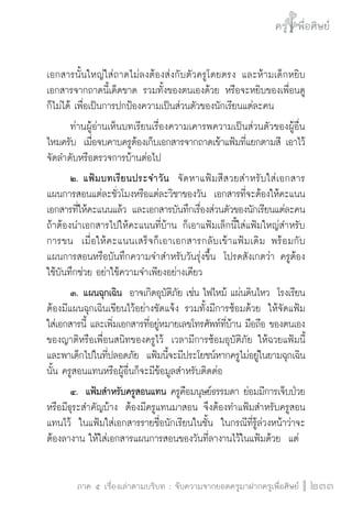 ครู พื่อศิษย์
ภาค ๕ เรื่องเล่าตามบริบท : จับความจากยอดครูมาฝากครูเพื่อศิษย์
 233
เอกสารนั้นใหญ่ใส่ถาดไม่ลงต้องส่งกับตัวครูโดยตรง และห้ามเด็กหยิบ
เอกสารจากถาดนี้เด็ดขาด รวมทั้งของตนเองด้วย หรือจะหยิบของเพื่อนดู
ก็ไม่ได้ เพื่อเป็นการปกป้องความเป็นส่วนตัวของนักเรียนแต่ละคน
	 ท่านผู้อ่านเห็นบทเรียนเรื่องความเคารพความเป็นส่วนตัวของผู้อื่น
ไหมครับ  เมื่อจบคาบครูต้องเก็บเอกสารจากถาดเข้าแฟ้มที่แยกตามสี เอาไว้
จัดลำดับหรือตรวจการบ้านต่อไป
	 ๒.	แฟ้มบทเรียนประจำวัน  จัดหาแฟ้มสีสวยสำหรับใส่เอกสาร
แผนการสอนแต่ละชั่วโมงหรือแต่ละวิชาของวัน  เอกสารที่จะต้องให้คะแนน 
เอกสารที่ให้คะแนนแล้ว และเอกสารบันทึกเรื่องส่วนตัวของนักเรียนแต่ละคน 
ถ้าต้องนำเอกสารไปให้คะแนนที่บ้าน ก็เอาแฟ้มเล็กนี้ใส่แฟ้มใหญ่สำหรับ
การขน  เมื่อให้คะแนนเสร็จก็เอาเอกสารกลับเข้าแฟ้มเดิม พร้อมกับ
แผนการสอนหรือบันทึกความจำสำหรับวันรุ่งขึ้น  โปรดสังเกตว่า ครูต้อง
ใช้บันทึกช่วย อย่าใช้ความจำเพียงอย่างเดียว
	 ๓.	แผนฉุกเฉิน  อาจเกิดอุบัติภัย เช่น ไฟไหม้ แผ่นดินไหว  โรงเรียน
ต้องมีแผนฉุกเฉินเขียนไว้อย่างชัดแจ้ง รวมทั้งมีการซ้อมด้วย  ให้จัดแฟ้ม
ใส่เอกสารนี้ และเพิ่มเอกสารที่อยู่หมายเลขโทรศัพท์ที่บ้าน มือถือ ของตนเอง
ของญาติหรือเพื่อนสนิทของครูไว้  เวลามีการซ้อมอุบัติภัย ให้ฉวยแฟ้มนี้
และพาเด็กไปในที่ปลอดภัย  แฟ้มนี้จะมีประโยชน์หากครูไม่อยู่ในยามฉุกเฉิน
นั้น ครูสอนแทนหรือผู้อื่นก็จะมีข้อมูลสำหรับติดต่อ
	 ๔.  แฟ้มสำหรับครูสอนแทน ครูคือมนุษย์ธรรมดา ย่อมมีการเจ็บป่วย
หรือมีธุระสำคัญบ้าง  ต้องมีครูแทนมาสอน จึงต้องทำแฟ้มสำหรับครูสอน
แทนไว้  ในแฟ้มใส่เอกสารรายชื่อนักเรียนในชั้น  ในกรณีที่รู้ล่วงหน้าว่าจะ
ต้องลางาน ให้ใส่เอกสารแผนการสอนของวันที่ลางานไว้ในแฟ้มด้วย  แต่
 