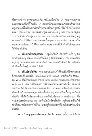 วิถีสร้างการเรียนรู้เพื่อศิษย์ ในศตวรรษที่ ๒๑
234
พึงตระหนักว่า ครูสอนแทนแต่ละคนไม่เหมือนกัน  บางคนอาจสอนตาม
แผนการสอนที่ใส่ไว้ในแฟ้ม บางคนอาจคิดแผนการสอนของตนขึ้นมาเอง  
ครูเลาแอนน์จึงเขียนบทเรียนด้วยตนเองขึ้นมาชุดหนึ่งที่ไม่ใช่บทเรียนปกติ
สำหรับให้นักเรียนเรียนเองเวลาครูเลาแอนน์ไม่อยู่ และหากเกิดปัญหา
ระหว่างนักเรียนกับครูสอนแทน เช่น นักเรียนแสดงความไม่เชื่อถือครู ครู
เลาแอนน์จะมีวิธีจัดการอย่างเคารพทั้งครูสอนแทนและเด็ก นอกจากนั้น
ครูเลาแอนน์ยังแนะนำให้จัดการเตรียมครูสอนแทนที่รู้จักกันหรือที่สอนแทน
ได้เข้าขากันด้วย
	 ๕.	แฟ้มบทเรียนสนุกสนาน  “ครูเพื่อศิษย์” ต้องทำวิจัยเล็ก ๆ หา
บทเรียนสนุก ๆ ให้ความบันเทิงไว้ให้เด็ก ๆ ได้หย่อนใจบ้าง เช่น บททดสอบ
สนุก ๆ บททดสอบเชาวน์ เกมคำศัพท์ ฯลฯ ซึ่งอาจใช้สำหรับให้รางวัลเมื่อ
นักเรียนทั้งชั้นอยู่ในระเบียบวินัยดี
	 ๖.	แฟ้มเรียนไม่ทัน  ครูเลาแอนน์แนะนำให้ซื้อแฟ้มที่มีหลายช่อง
ยืดออกแบบหีบเพลงชัก (accordion-style folder) และเขียนชื่อ Make-
Up Work ไว้ที่ด้านหน้าและด้านหลังแฟ้ม และติดป้ายแต่ละช่องด้วยอักษร
A, B, --- Z  สำหรับใช้ใส่เอกสารหรือข้อทดสอบที่แจกในวันนั้น  เด็กที่ไม่
มาเรียน ให้ใช้ดินสอเขียนนามสกุลที่หัวกระดาษและเอาใส่แฟ้มในช่องตัว
อักษรตัวหน้าของนามสกุล พร้อมทั้งเขียนสรุปย่อบทเรียนนั้น ๆ เหน็บไว้
ด้วยกัน เพื่อให้นักเรียนมาหยิบเอกสารนั้นไปเรียนและทำการบ้านเอง  ซึ่ง
จะช่วยประหยัดเวลาของครู  แต่ถ้าเป็นนักเรียนชั้นเล็ก ครูต้องช่วยเตือนให้
นักเรียนมาหยิบเอกสารไปเรียน และครูต้องแสดงท่าทีว่าพร้อมจะช่วยเหลือ
แนะนำ
	 ๗.	ทำใบอนุญาตเข้าห้องสมุด ห้องพัก ห้องอาบน้ำ  ผมเข้าใจว่า
 