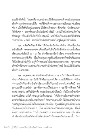 วิถีสร้างการเรียนรู้เพื่อศิษย์ ในศตวรรษที่ ๒๑
236
แบบฝึกหัดที่นั่น โดยขอห้องสมุดอย่ายอมให้เด็กแสดงพฤติกรรมไม่เหมาะสม
เด็กที่จะถูกจัดการแบบนี้คือ คนที่มีพฤติกรรมรบกวนการเรียนของชั้นเรียน
ซ้ำ ๆ เมื่อถึงขั้นที่ครูไม่ควรทน ให้เรียกเด็กมาหา เปิดแฟ้ม “นักเรียนเกเร”
ให้เห็นชัด ๆ และหยิบแบบฝึกหัดชิ้นหนึ่งส่งให้ บอกให้ไปนั่งทำคนเดียวใน
ห้องสมุด พร้อมทั้งเซ็นใบเข้าห้องสมุดให้ และให้นักเรียนกลับมาที่ห้องก่อน
จบคาบเรียน ๑ นาที  หากนักเรียนไม่ทำตามจะแจ้งครูใหญ่หรือฝ่ายวินัย
	 ๑๑. แฟ้มนักเรียนทำผิด ให้จัดแฟ้มนักเรียนทำผิด เขียนชื่อแฟ้ม
อย่างชัดแจ้ง (Misbehavior) เพื่อเตรียมรับมือกับเด็กที่จงใจก่อกวนชั้นเรียน 
เขียนแบบฟอร์มไว้ ๒ - ๓ ใบ สำหรับกรอกชื่อนักเรียน รายละเอียดของ
การก่อกวนและเซ็นชื่อ  เมื่อเกิดเหตุและครูหยิบแฟ้มออกมาก็จะเป็นสัญญาณ
ให้นักเรียนทั้งชั้นรู้ว่า ครูตั้งใจสอนและไม่อดทนกับการก่อกวน  ครูจะตาม
เจ้าหน้าที่รักษาความปลอดภัยมาพาตัวเด็กไปหาครูใหญ่ โดยไม่โต้เถียงกับ
เด็กที่จงใจก่อกวน
	 ๑๒.	 สมุดคะแนน ต้องมีสมุดบันทึกคะแนน แม้จะใช้คอมพิวเตอร์

ช่วยการให้คะแนน และบันทึกวิธีหรือระบบการให้คะแนนไว้ให้ชัดเจน เข้าใจ
ว่าระบบนักเรียนเข้า/ย้ายโรงเรียนและชั้นเรียนจะโกลาหลในช่วงต้นปี  ครู
เลาแอนน์จึงแนะนำว่า อย่าเพิ่งทำสมุดนี้ในวันแรก ๆ ของปีการศึกษา ให้
รอสองสามวัน (หรือสัปดาห์) รอจนจำนวนนักเรียนนิ่ง (ไม่มีการย้ายเข้า/
ออกชั้นเรียน) แล้วจึงทำสมุดบันทึกคะแนน  ให้เรียงรายชื่อตามตัวอักษร
ตรงกันทั้งในสมุดและในคอมพิวเตอร์ ก่อนทำสมุดบันทึก ให้คัดลอกหน้าแรก
ของสมุดบันทึกเอาไว้บันทึกคะแนนลำลองก่อน ครูควรใช้สมุดบันทึกคะแนน
ช่วยในการบันทึกอีกหลาย ๆ เรื่อง เพื่อลดเวลาการทำงานของครูเอง ได้แก่
การลา การขาดเรียน การเข้าร่วมกิจกรรม การมีความพยายาม เช่น เมื่อ
นักเรียนไม่มาเรียนก็ทำวงสี่เหลี่ยมสีแดงไว้ที่ช่องของนักเรียนคนนั้น ก็จะ
 