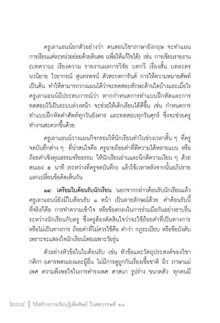 วิถีสร้างการเรียนรู้เพื่อศิษย์ ในศตวรรษที่ ๒๑
238
   	 ครูเลาแอนน์ยกตัวอย่างว่า ตนสอนวิชาภาษาอังกฤษ จะทำแผน

การเรียนแต่ละหน่วยย่อยด้วยดินสอ (เพื่อให้แก้ไขได้) เช่น การเขียนรายงาน
(บทความ) เรียงความ รายงานผลการวิจัย บทกวี เรื่องสั้น บทละคร 
นวนิยาย ไวยากรณ์ สุนทรพจน์ ตัวสะกดการันต์ การให้ความหมายศัพท์ 
เป็นต้น ทำให้สามารถวางแผนได้ว่าจะทดสอบทักษะด้านใดบ้างและเมื่อไร  
ครูเลาแอนน์มีประสบการณ์ว่า หากกำหนดการทำแบบฝึกหัดและการ
ทดสอบไว้เป็นระบบล่วงหน้า จะช่วยให้เด็กเรียนได้ดีขึ้น เช่น กำหนดการ
ทำแบบฝึกหัดคำศัพท์ทุกวันอังคาร และทดสอบทุกวันศุกร์ ซึ่งจะช่วยครู
ทำงานสะดวกขึ้นด้วย
 	 ครูเลาแอนน์วางแผนกิจกรรมให้นักเรียนทำในช่วงเวลาสั้น ๆ ที่ครู
จดบันทึกต่าง ๆ  ที่น่าสนใจคือ ครูฉายถ้อยคำที่ตีความได้หลายแบบ หรือ
ถ้อยคำเชิงคุณธรรมจริยธรรม ให้นักเรียนอ่านและนึกตีความเงียบ ๆ ด้วย
ตนเอง ๕ นาที (ระหว่างที่ครูจดบันทึก) แล้วใช้เวลาหลังจากนั้นอภิปราย
แลกเปลี่ยนข้อคิดเห็นกัน
	 ๑๔.	 เตรียมใบต้อนรับนักเรียน  นอกจากกล่าวต้อนรับนักเรียนแล้ว
ครูเลาแอนน์ยังมีใบต้อนรับ ๑ หน้า เป็นลายลักษณ์ด้วย  คำต้อนรับนี้

ที่จริงก็คือ การทำความเข้าใจ หรือข้อตกลงในการร่วมมือกันอย่างราบรื่น
ระหว่างนักเรียนกับครู ซึ่งครูต้องตัดสินใจว่าจะใช้ถ้อยคำที่เป็นทางการ
หรือไม่เป็นทางการ ถ้อยคำที่ไม่ควรใช้คือ คำว่า กฎระเบียบ หรือข้อบังคับ 
เพราะจะแสลงใจนักเรียนโดยเฉพาะวัยรุ่น
	 ตัวอย่างหัวข้อในใบต้อนรับ เช่น หัวข้อและวัตถุประสงค์ของวิชา
กติกา (เคารพตนเองและผู้อื่น ไม่มีการดูถูกกันเรื่องเชื้อชาติ ผิว ภาษาแม่
เพศ ความพึงพอใจในการดำรงเพศ ศาสนา รูปร่าง ขนาดตัว  ทุกคนมี
 