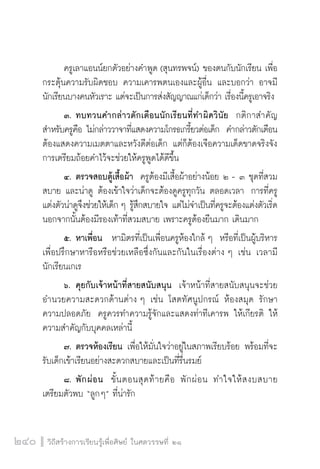 วิถีสร้างการเรียนรู้เพื่อศิษย์ ในศตวรรษที่ ๒๑
240
	 ครูเลาแอนน์ยกตัวอย่างคำพูด (สุนทรพจน์) ของตนกับนักเรียน เพื่อ
กระตุ้นความรับผิดชอบ ความเคารพตนเองและผู้อื่น และบอกว่า อาจมี
นักเรียนบางคนหัวเราะ แต่จะเป็นการส่งสัญญาณแก่เด็กว่า เรื่องนี้ครูเอาจริง 
	 ๓.	ทบทวนคำกล่าวตักเตือนนักเรียนที่ทำผิดวินัย  กติกาสำคัญ
สำหรับครูคือ ไม่กล่าววาจาที่แสดงความโกรธเกรี้ยวต่อเด็ก  คำกล่าวตักเตือน
ต้องแสดงความเมตตาและหวังดีต่อเด็ก แต่ก็ต้องเจือความเด็ดขาดจริงจัง  
การเตรียมถ้อยคำไว้จะช่วยให้ครูพูดได้ดีขึ้น
	 ๔.	ตรวจสอบตู้เสื้อผ้า  ครูต้องมีเสื้อผ้าอย่างน้อย ๒ - ๓ ชุดที่สวม
สบาย และน่าดู ต้องเข้าใจว่าเด็กจะต้องดูครูทุกวัน ตลอดเวลา  การที่ครู
แต่งตัวน่าดูจึงช่วยให้เด็ก ๆ รู้สึกสบายใจ แต่ไม่จำเป็นที่ครูจะต้องแต่งตัวเริ่ด
นอกจากนั้นต้องมีรองเท้าที่สวมสบาย เพราะครูต้องยืนมาก เดินมาก
	 ๕.	หาเพื่อน  หามิตรที่เป็นเพื่อนครูห้องใกล้ ๆ  หรือที่เป็นผู้บริหาร
เพื่อปรึกษาหารือหรือช่วยเหลือซึ่งกันและกันในเรื่องต่าง ๆ เช่น เวลามี
นักเรียนเกเร
	 ๖.	คุยกับเจ้าหน้าที่สายสนับสนุน  เจ้าหน้าที่สายสนับสนุนจะช่วย
อำนวยความสะดวกด้านต่าง ๆ เช่น โสตทัศนูปกรณ์ ห้องสมุด รักษา
ความปลอดภัย  ครูควรทำความรู้จักและแสดงท่าทีเคารพ ให้เกียรติ ให้
ความสำคัญกับบุคคลเหล่านี้
  	 ๗.	ตรวจห้องเรียน เพื่อให้มั่นใจว่าอยู่ในสภาพเรียบร้อย พร้อมที่จะ
รับเด็กเข้าเรียนอย่างสะดวกสบายและเป็นที่รื่นรมย์ 
  	 ๘.	พักผ่อน  ขั้นตอนสุดท้ายคือ พักผ่อน  ทำใจให้สงบสบาย 
เตรียมตัวพบ “ลูกๆ” ที่น่ารัก
 