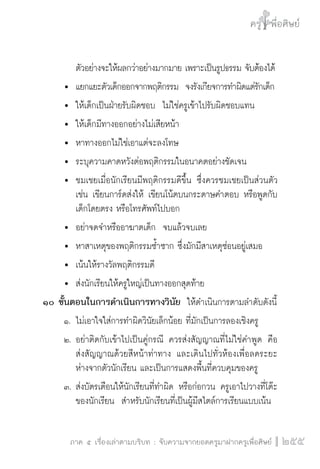 ครู พื่อศิษย์
ภาค ๕ เรื่องเล่าตามบริบท : จับความจากยอดครูมาฝากครูเพื่อศิษย์
 255
	 	 ตัวอย่างจะให้ผลกว่าอย่างมากมาย เพราะเป็นรูปธรรม จับต้องได้
	 	 แยกแยะตัวเด็กออกจากพฤติกรรม  จงรังเกียจการทำผิดแต่รักเด็ก
	 	 ให้เด็กเป็นฝ่ายรับผิดชอบ  ไม่ใช่ครูเข้าไปรับผิดชอบแทน
	 	 ให้เด็กมีทางออกอย่างไม่เสียหน้า
	 	 หาทางออกไม่ใช่เอาแต่จะลงโทษ
	 	 ระบุความคาดหวังต่อพฤติกรรมในอนาคตอย่างชัดเจน
	 	 ชมเชยเมื่อนักเรียนมีพฤติกรรมดีขึ้น ซึ่งควรชมเชยเป็นส่วนตัว

		 เช่น เขียนการ์ดส่งให้ เขียนโน้ตบนกระดาษคำตอบ หรือพูดกับ

		 เด็กโดยตรง หรือโทรศัพท์ไปบอก
	 	 อย่าจดจำหรืออาฆาตเด็ก  จบแล้วจบเลย
	 	 หาสาเหตุของพฤติกรรมซ้ำซาก ซึ่งมักมีสาเหตุซ่อนอยู่เสมอ
	 	 เน้นให้รางวัลพฤติกรรมดี
	 	 ส่งนักเรียนให้ครูใหญ่เป็นทางออกสุดท้าย
๑๐ ขั้นตอนในการดำเนินการทางวินัย  ให้ดำเนินการตามลำดับดังนี้
	 ๑.	ไม่เอาใจใส่การทำผิดวินัยเล็กน้อย ที่มักเป็นการลองเชิงครู   
	 ๒.	อย่าติดกับเข้าไปเป็นคู่กรณี ควรส่งสัญญาณที่ไม่ใช่คำพูด  คือ

		 ส่งสัญญาณด้วยสีหน้าท่าทาง และเดินไปทั่วห้องเพื่อลดระยะ

		 ห่างจากตัวนักเรียน และเป็นการแสดงพื้นที่ควบคุมของครู
	 ๓.	ส่งบัตรเตือนให้นักเรียนที่ทำผิด หรือก่อกวน ครูเอาไปวางที่โต๊ะ

		 ของนักเรียน  สำหรับนักเรียนที่เป็นผู้มีสไตล์การเรียนแบบเน้น

 