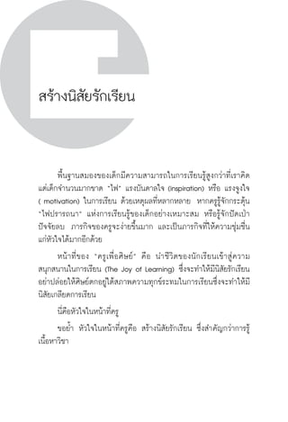 วิถีสร้างการเรียนรู้เพื่อศิษย์ ในศตวรรษที่ ๒๑
258
สร้างนิสัยรักเรียน
	 พื้นฐานสมองของเด็กมีความสามารถในการเรียนรู้สูงกว่าที่เราคิด
แต่เด็กจำนวนมากขาด “ไฟ” แรงบันดาลใจ (inspiration) หรือ แรงจูงใจ
( motivation) ในการเรียน ด้วยเหตุผลที่หลากหลาย  หากครูรู้จักกระตุ้น
“ไฟปรารถนา” แห่งการเรียนรู้ของเด็กอย่างเหมาะสม  หรือรู้จักปัดเป่า
ปัจจัยลบ  ภารกิจของครูจะง่ายขึ้นมาก และเป็นภารกิจที่ให้ความชุ่มชื่น
แก่หัวใจได้มากอีกด้วย
	 หน้าที่ของ “ครูเพื่อศิษย์” คือ นำชีวิตของนักเรียนเข้าสู่ความ
สนุกสนานในการเรียน (The Joy of Learning) ซึ่งจะทำให้มีนิสัยรักเรียน 
อย่าปล่อยให้ศิษย์ตกอยู่ใต้สภาพความทุกข์ระทมในการเรียนซึ่งจะทำให้มี
นิสัยเกลียดการเรียน
	 นี่คือหัวใจในหน้าที่ครู
	 ขอย้ำ หัวใจในหน้าที่ครูคือ สร้างนิสัยรักเรียน ซึ่งสำคัญกว่าการรู้
เนื้อหาวิชา

 