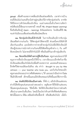 ครู พื่อศิษย์
ภาค ๕ เรื่องเล่าตามบริบท : จับความจากยอดครูมาฝากครูเพื่อศิษย์
 267
group)  เพื่อสร้างบรรยากาศเพื่อนนักเรียนช่วยเหลือกัน  เวลาทำการบ้าน
คนที่เรียนไม่เก่งแทนที่จะนั่งทำอยู่คนเดียวก็มีการจัดกลุ่มช่วยกัน อาจจัด
ให้มีโครงการติวโดยเพื่อนนักเรียน  ผมอ่านตอนนี้แล้วเกิดความคิดว่า
หนังสือเล่มนี้เขียนมานานหลายปี ตอนที่ PBL (Project-Based Learning)
ซึ่งเป็นทีมเรียนรู้ (team - learning) ยังไม่แพร่หลาย  โรงเรียนที่ใช้ PBL
จะเท่ากับมีระบบเพื่อนช่วยเหลือเพื่อนโดยปริยาย
	 ๒๒.	จัดกลุ่มนักเรียนที่เข้ากันได้  ในการเรียนต้องมีการจับกลุ่ม
เรียนหรือทำงานร่วมกัน  วิธีจัดกลุ่มทำได้หลายวิธี ส่วนหนึ่งควรให้เด็กได้
เลือกกันเองด้วย และมีหลักการว่าควรย้ายกลุ่มกันไปเพื่อให้นักเรียนได้
เรียนรู้ประสบการณ์การทำงานกับคนที่มีนิสัยหรือบุคลิกต่าง ๆ กัน แต่ก็
ต้องระมัดระวัง ไม่เอาคนที่เข้ากันไม่ได้ หรือเป็นอริกันมาเข้ากลุ่มเดียวกัน
	 ๒๓.	จัดบทเรียนให้สร้างความรู้สึกเป็นกันเอง ครูเลาแอนน์แนะนำให้
ครูเอารายชื่อนักเรียนชุดหนึ่งไว้ที่บ้าน เวลาเขียนแบบฝึกหัดก็เอาชื่อ
นักเรียนผลัดเปลี่ยนกันใส่ลงไปเพื่อสร้างบรรยากาศ และตอนท้ายของแบบ
ฝึกหัดก็ใส่อารมณ์ขันลงไปด้วย เช่น คำว่า  Brought to you by Miss
Johnson --- your teacher who loves you.  และในวันเกิดของเด็ก

ครูเลาแอนน์จะมอบปากกาหรือดินสอสวย ๆ ให้ และบอกว่าเป็นปากกาวิเศษ
ใช้แล้วได้เกรดดี  เด็กจะยิ้มและแม้นักเรียนจอมแก่นก็ยังยิ้มและใช้ปากกานั้น
	 ๒๔.	ส่งเสริมให้นักเรียนเป็นดาวเด่น  ที่จริง ๆ แล้วนักเรียนแต่ละคน
ต่างก็มีดีหรือจุดเด่นคนละอย่างสองอย่าง  ครูต้องหาวิธีให้เด็กแต่ละคน

ได้แสดงจุดเด่นของตน  วิธีหนึ่งคือ จัดให้นักเรียนจัดทำโครงการส่วนตัว
เพื่อนำมาแสดงในชั้นเรียน โดยมีเงื่อนไขว่าห้ามทำสิ่งที่ขัดต่อศีลธรรม 
สัตว์เลื้อยคลาน มีพิษ เหยียดผิวหรือเชื้อชาติ  หรือเสียงดังเกินไป  เมื่อถึง
 