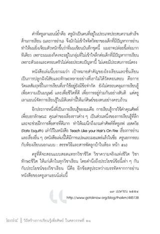 วิถีสร้างการเรียนรู้เพื่อศิษย์ ในศตวรรษที่ ๒๑
274
	 คำที่ครูเลาแอนน์ย้ำคือ ครูมักเป็นคนที่อยู่ในประเภทประสบความสำเร็จ
ด้านการเรียน (และการอ่าน) จึงมักไม่เข้าใจจิตวิทยาของเด็กที่มีปัญหาการอ่าน
ทำให้ผมยิ่งเจียมตัวหนักขึ้นว่าที่ผมเขียนบันทึกชุดนี้  ผมอาจปล่อยขี้เท่อมาก
ทีเดียว เพราะผมเองก็คงจะอยู่ในกลุ่มที่ไม่เข้าใจลึกต่อเด็กที่มีปัญหาการเรียน 
เพราะตัวเองและครอบครัวไม่ค่อยประสบปัญหานี้ ไม่เคยมีประสบการณ์ตรง  
	 หนังสือเล่มนี้บอกผมว่า เป้าหมายสำคัญของโรงเรียนและชั้นเรียน
เป็นการปลูกฝังนิสัยและทักษะหลายอย่างที่เราไม่ได้วัดตอนสอบ  คือการ
วัดผลสัมฤทธิ์ในการเรียนที่เราใช้อยู่ยังมีข้อจำกัด  ยังไม่ครอบคลุมการเรียนรู้
เพื่อความเป็นมนุษย์ และเพื่อชีวิตที่ดี เพื่อการอยู่ร่วมกันอย่างสันติ  แต่ครู
เลาแอนน์จัดการเรียนรู้ในมิติเหล่านี้ให้แก่ศิษย์ของตนอย่างครบถ้วน
	 อีกประการหนึ่งที่เป็นการเรียนรู้ของผมคือ การเรียนรู้การใช้คำคุณศัพท์
เพื่อบอกลักษณะ คุณค่าของเรื่องราวต่าง ๆ เป็นส่วนหนึ่งของการเรียนรู้ที่ลึก
และจะช่วยฝึกการสื่อสารที่ดีมาก  ทำให้ผมนึกถึงเกมคำศัพท์ที่ครูเรฟ เอสควิธ
(Rafe Esquith) เล่าไว้ในหนังสือ Teach Like your Hair’s On Fire เรื่องการอ่าน
และเรื่องอื่น ๆ (หนังสือเล่มนี้ได้มีการแปลและเผยแพร่แล้วในชื่อ ครูนอกกรอบ
กับห้องเรียนนอกแบบ : สรรพวิธีและสารพัดลูกบ้าในห้อง หน้า ๕๖)  
	 ครูที่ดีจะสอนแบบสอดแทรกวิชาชีวิต วิชาความจริงแห่งชีวิต วิชา
ทักษะชีวิต ให้แก่เด็กในทุกวิชาเรียน โดยคำนึงถึงประโยชน์ข้อนี้เท่า ๆ กัน
กับประโยชน์ของวิชาเรียน  นี่คือ อีกข้อสรุประหว่างบรรทัดจากการอ่าน
หนังสือของครูเลาแอนน์เล่มนี้ 
 

๑๗ เมษายน ๒๕๕๔
http://www.gotoknow.org/blog/thaikm/445138
 
