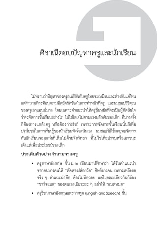 ครู พื่อศิษย์
ภาค ๕ เรื่องเล่าตามบริบท : จับความจากยอดครูมาฝากครูเพื่อศิษย์
 275
ศิราณีตอบปัญหาครูและนักเรียน
	 ไม่ทราบว่าปัญหาของครูอเมริกันกับครูไทยจะเหมือนและต่างกันแค่ไหน 
แต่คำถามก็สะท้อนความอึดอัดขัดข้องในการทำหน้าที่ครู  และผมชอบวิธีตอบ
ของครูเลาแอนน์มาก โดยเฉพาะคำแนะนำให้ครูยืนหยัดที่จะเป็นผู้ตัดสินใจ
ว่าจะจัดการชั้นเรียนอย่างไร ไม่ใช่โลเลไปตามแรงผลักดันของเด็ก ที่บางครั้ง
ก็ต้องการแกล้งครู หรือต้องการโชว์ เพราะการจัดการชั้นเรียนนั้นก็เพื่อ
ประโยชน์ในการเรียนรู้ของนักเรียนทั้งห้องนั่นเอง  ผมชอบวิธีใช้กลยุทธจัดการ
กับนักเรียนจอมแก่นที่เต็มไปด้วยจิตวิทยา  ที่ไม่ใช่เพื่อปราบหรือเอาชนะ
เด็กแต่เพื่อประโยชน์ของเด็ก 
ประเด็นตัวอย่างคำถามจากครู
	 	 ครูภาษาอังกฤษ ชั้น ม. ๒ เขียนมาปรึกษาว่า ได้รับคำแนะนำ

		 จากคนบางคนให้ “ตัดหางปล่อยวัด” ศิษย์บางคน เพราะเหลือขอ

		 จริง ๆ คำแนะนำคือ ต้องไม่ท้อถอย แต่ในขณะเดียวกันก็ต้อง

		 “ชาร์จแบต” ของตนเองเป็นระยะ ๆ อย่าให้ “แบตหมด”
	 	 ครูวิชาภาษาอังกฤษและการพูด (English and Speech) ชั้น

 