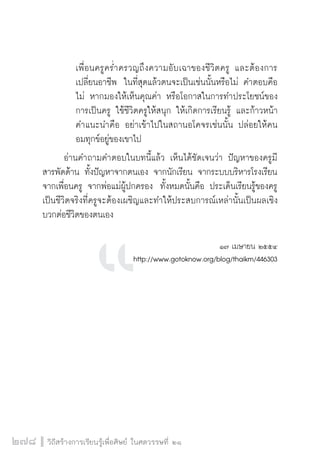 วิถีสร้างการเรียนรู้เพื่อศิษย์ ในศตวรรษที่ ๒๑
278
		 เพื่อนครูคร่ำครวญถึงความอับเฉาของชีวิตครู และต้องการ

		 เปลี่ยนอาชีพ  ในที่สุดแล้วตนจะเป็นเช่นนั้นหรือไม่ คำตอบคือ

		 ไม่ หากมองให้เห็นคุณค่า หรือโอกาสในการทำประโยชน์ของ

		 การเป็นครู ใช้ชีวิตครูให้สนุก ให้เกิดการเรียนรู้ และก้าวหน้า

		 คำแนะนำคือ อย่าเข้าไปในสถานอโคจรเช่นนั้น ปล่อยให้คน

		 อมทุกข์อยู่ของเขาไป
	 อ่านคำถามคำตอบในบทนี้แล้ว เห็นได้ชัดเจนว่า ปัญหาของครูมี
สารพัดด้าน ทั้งปัญหาจากตนเอง จากนักเรียน จากระบบบริหารโรงเรียน
จากเพื่อนครู จากพ่อแม่ผู้ปกครอง  ทั้งหมดนั้นคือ ประเด็นเรียนรู้ของครู 
เป็นชีวิตจริงที่ครูจะต้องเผชิญและทำให้ประสบการณ์เหล่านั้นเป็นผลเชิง
บวกต่อชีวิตของตนเอง      


๑๗ เมษายน ๒๕๕๔
http://www.gotoknow.org/blog/thaikm/446303








 