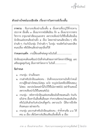 ครู พื่อศิษย์
ภาค ๕ เรื่องเล่าตามบริบท : จับความจากยอดครูมาฝากครูเพื่อศิษย์
 283
ตัวอย่างโจทย์แบบฝึกหัด เรื่องการวิเคราะห์เรื่องสั้น
ภาพรวม : ทีมงานจะต้องอ่านเรื่องสั้น ๕ เรื่องตามที่ระบุไว้ที่กระดาน
ประกาศ เรื่องสั้น ๓ เรื่องมาจากหนังสือเรียน อีก ๒ เรื่องมาจากวารสาร
วิชาการ (กรุณาอย่าเขียนบนเอกสาร เพราะจะต้องนำไปใช้ในชั้นเรียนอื่น)
นักเรียนแต่ละคนต้องอ่านทั้ง ๕ เรื่อง โดยอาจอ่านคนเดียวเงียบ ๆ หรือ
อ่านดัง ๆ ร่วมกันในกลุ่ม ถ้าอ่านดัง ๆ ในกลุ่ม จะผลัดกันอ่านออกเสียง
คนละเรื่อง หรือให้คนเดียวอ่านทุกเรื่องก็ได้
กำหนดงานเสร็จ: งานนี้ต้องเสร็จส่งครูภายในวันที่...............................
นักเรียนทุกคนต้องเตรียมนำบันทึกส่วนตัวของการทำโครงการให้ครูดู และ
เตรียมพูดคุยกับครู เรื่องการทำโครงการ ในวันที่........................
ข้อกำหนด
	 ๑.	 งานกลุ่ม: อ่านเรื่องแรก
	 ๒.	งานสำหรับนักเรียนแต่ละคน : บันทึกลงบนกระดานบันทึกว่าตนมี

		 ความรู้สึกอย่างไรชอบ/ไม่ชอบ อะไร ระบุประโยคหรือวลีที่ตนชอบ/

		 ไม่ชอบ  ลอกประโยคเหล่านี้เก็บไว้ใช้ในโอกาสต่อไป (อย่าข้ามตอนนี้ 

		 เพราะจะต้องนำไปใช้ในตอนต่อไป)
	 ๓.	งานกลุ่ม : หลังจากนักเรียนแต่ละคนเขียนบันทึกของตนแล้ว ร่วมกัน

	 	 อภิปราย เรื่องราวในเรื่องสั้นเรื่องแรก ทำความชัดเจนว่าตนเองเห็นด้วย

		 หรือไม่เห็นด้วยกับส่วนไหนที่พูดกัน เพราะอะไร  นี่คือการฝึกคิด

		 ด้วยตนเอง อย่าลอกกัน
	 ๔.	งานกลุ่ม และงานสำหรับนักเรียนแต่ละคน : ทำซ้ำตามข้อ ๑-๓ ให้

		 ครบ ๕ เรื่อง เพื่อวิเคราะห์เปรียบเทียบเรื่องสั้นทั้ง ๕ เรื่อง
 
