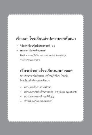 ครู พื่อศิษย์
ภาค ๕ เรื่องเล่าตามบริบท : จับความจากยอดครูมาฝากครูเพื่อศิษย์
 291


เรื่องเล่าโรงเรียนลำปลายมาศพัฒนา
	 	วิธีการเรียนรู้แห่งศตวรรษที่ ๒๑
	 	เคาะกระโหลกด้วยกะลา
		 (AAR จากการเปิดรับ tacit และ explicit knowledge
		 จากโรงเรียนนอกกะลา) 

	 	เรื่องเล่าของโรงเรียนนอกกระลา
		 บางส่วนจากบันทึกของ ครูใหญ่วิเชียร ไชยบัง
		 โรงเรียนลำปลายมาศพัฒนา
		 	 ความสำเร็จทางการศึกษา
		 	 ความฉลาดทางด้านร่างกาย (Physical Quotient)
		 	 ความฉลาดทางด้านสติปัญญา
		 	 ทำไมต้องเรียนคณิตศาสตร์
 