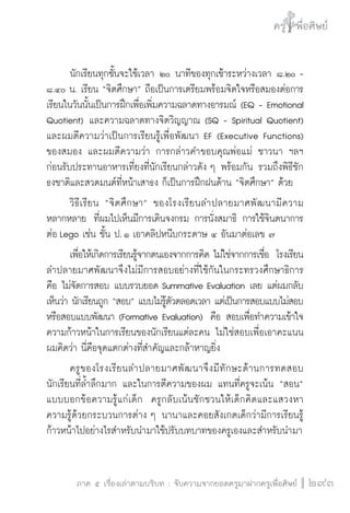 ครู พื่อศิษย์
ภาค ๕ เรื่องเล่าตามบริบท : จับความจากยอดครูมาฝากครูเพื่อศิษย์
 293
	 นักเรียนทุกชั้นจะใช้เวลา ๒๐ นาทีของทุกเช้าระหว่างเวลา ๘.๒๐ -
๘.๔๐ น. เรียน “จิตศึกษา” ถือเป็นการเตรียมพร้อมจิตใจหรือสมองต่อการ
เรียนในวันนั้นเป็นการฝึกเพื่อเพิ่มความฉลาดทางอารมณ์ (EQ - Emotional
Quotient) และความฉลาดทางจิตวิญญาณ (SQ - Spiritual Quotient)

และผมตีความว่าเป็นการเรียนรู้เพื่อพัฒนา EF (Executive Functions)
ของสมอง และผมตีความว่า การกล่าวคำขอบคุณพ่อแม่ ชาวนา ฯลฯ
ก่อนรับประทานอาหารเที่ยงที่นักเรียนกล่าวดัง ๆ พร้อมกัน รวมถึงพิธีชัก
ธงชาติและสวดมนต์ที่หน้าเสาธง ก็เป็นการฝึกฝนด้าน “จิตศึกษา” ด้วย
	 วิธีเรียน “จิตศึกษา” ของโรงเรียนลำปลายมาศพัฒนามีความ

หลากหลาย  ที่ผมไปเห็นมีการเดินจงกรม การนั่งสมาธิ การใช้จินตนาการ
ต่อ Lego เช่น ชั้น ป. ๑ เอาคลิปหนีบกระดาษ ๔ อันมาต่อเลข ๗   
	 เพื่อให้เกิดการเรียนรู้จากตนเองจากการคิด ไม่ใช่จากการเชื่อ  โรงเรียน
ลำปลายมาศพัฒนาจึงไม่มีการสอบอย่างที่ใช้กันในกระทรวงศึกษาธิการ 
คือ ไม่จัดการสอบ แบบรวบยอด Summative Evaluation เลย แต่ผมกลับ
เห็นว่า นักเรียนถูก “สอบ” แบบไม่รู้ตัวตลอดเวลา แต่เป็นการสอบแบบไม่สอบ
หรือสอบแบบพัฒนา (Formative Evaluation)  คือ สอบเพื่อทำความเข้าใจ
ความก้าวหน้าในการเรียนของนักเรียนแต่ละคน ไม่ใช่สอบเพื่อเอาคะแนน
ผมคิดว่า นี่คือจุดแตกต่างที่สำคัญและกล้าหาญยิ่ง
	 ครูของโรงเรียนลำปลายมาศพัฒนาจึงมีทักษะด้านการทดสอบ
นักเรียนที่ล้ำลึกมาก และในการตีความของผม แทนที่ครูจะเน้น “สอน”
แบบบอกข้อความรู้แก่เด็ก  ครูกลับเน้นชักชวนให้เด็กคิดและแสวงหา
ความรู้ด้วยกระบวนการต่าง ๆ นานาและคอยสังเกตเด็กว่ามีการเรียนรู้
ก้าวหน้าไปอย่างไรสำหรับนำมาใช้ปรับบทบาทของครูเองและสำหรับนำมา
 