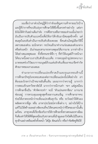 ครู พื่อศิษย์
ภาค ๕ เรื่องเล่าตามบริบท : จับความจากยอดครูมาฝากครูเพื่อศิษย์
 301
	 ผมเชื่อว่าเราส่วนใหญ่รู้ดีว่ากำลังเผชิญความท้าทายอะไรบ้าง
และรู้ดีว่าการที่จะปรับปรุงการศึกษาให้ดียิ่งขึ้นควรทำอย่างไร  แต่เรา
ยังไม่ได้ทำกันอย่างเต็มกำลัง  การศิโรราบหรือการยอมจำนนนั้นง่ายกว่า
มันเป็นการปรับตัวแบบหนึ่งเพื่อให้เราได้กลับมามีสมดุลอีกครั้ง  แต่
สมดุลในระดับต่ำเป็นการปรับตัวเชิงถดถอย  ที่คนส่วนใหญ่เลือกวิธีนี้
เพราะสมองส่วน อะมิกดาลา กระโจนเข้ามาทำงานก่อนสมองส่วนกลาง
หรือส่วนหน้า  มันง่ายและสามารถหาเหตุผลได้มากมาย มากล่าวอ้าง
ได้อย่างสมเหตุสมผล  ทั้งที่ธรรมชาติลึก ๆ ที่ทำให้มนุษย์ก้าวหน้ามา
ได้ขนาดนี้เพราะเราปรับตัวอีกแบบคือ การตะลุยฝ่าอุปสรรคนานา

มาตลอดช่วงวิวัฒนาการมนุษย์ล้วนแต่ผลักดันเพื่อเอาชนะขีดจำกัด
ศักยภาพของเราเองเสมอ 
	 ท่ามกลางการเปลี่ยนแปลงที่รวดเร็วและรุนแรงรอบด้านนี้

การศึกษาปัจจุบันจะตอบสนองต่อการเปลี่ยนแปลงนั้นได้อย่างไร  เรา
ต้องมองไกลกว่าเป้าหมายอันตื้นเขิน มองมากกว่าความรู้  มากกว่า
การสอบเข้ามหาวิทยาลัยได้ มากกว่าการมีงานทำ ฯลฯ แต่ดูเหมือน
การศึกษาซึ่งเป็น “ตัวจัดกระทำ” จะมี “ตัวแปรแทรกซ้อน” มากมาย
ซ่อนอยู่  การควบคุมผลสูงสุดจึงอยากแสนเข็ญ  การศึกษาอาจจะ
ช่วยให้เราตระหนักว่าจะต้องแปรงฟันทุกวัน หรือ ระวังอย่าให้ตัวเอง
พลัดตกจากที่สูง หรือ เราหาประโยชน์จากสิ่งต่าง ๆ  อย่างไรได้บ้าง
แต่ก็ไม่ได้สร้างผลอย่างชัดเจนที่จะให้คนตระหนักว่าชีวิตของเรานั้นสั้น
แค่ไห​น  เราทุกคนที่เกี่ยวข้องกับการให้การศึกษาทั้งทางตรงและทางอ้อม
จึงต้องทำให้ได้ดีที่สุดเหมือนกับชาวสวนที่เฝ้าดูแลเอาใจใส่ต้นไม้ในสวน
ทุกด้านอย่างพร้อมพรั่งทั้งรดน้ำ ใส่ปุ๋ย ตัดแต่งกิ่ง หรือกำจัดศัตรูพืชให้ 
 