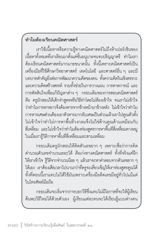 วิถีสร้างการเรียนรู้เพื่อศิษย์ ในศตวรรษที่ ๒๑
310
ทำไมต้องเรียนคณิตศาสตร์
	 เราใช้เนื้อหาหรือความรู้ทางคณิตศาสตร์ไม่ถึงห้าเปอร์เซ็นของ
เนื้อหาทั้งหมดที่เราเรียนมาตั้งแต่ชั้นอนุบาลจนจบปริญญาตรี  ทำไมเรา
ต้องเรียนคณิตศาสตร์มากมายขนาดนั้น  ทั้งนี้เพราะคณิตศาสตร์เป็น
เครื่องมือที่ใช้ศึกษาวิทยาศาสตร์ เทคโนโลยี และศาสตร์อื่น ๆ และมี
บทบาทสำคัญยิ่งต่อการพัฒนาความคิดของคน ทั้งความคิดในเชิงตรรกะ
และความคิดสร้างสรรค์ รวมทั้งช่วยในการวางแผน การคาดการณ์ และ
การตัดสินใจเพื่อแก้ปัญหาต่าง ๆ  กรอบเดิมของการสอนคณิตศาสตร์
คือ ครูมักสอนให้เด็กจำสูตรหรือวิธีทำโดยไม่ต้องเข้าใจ จนเราไม่เข้าใจ
ว่าทำไมการหารยาวจึงต้องหารจากข้างหน้ามาข้างหลัง ไม่เข้าใจว่าทำไม
การหารเศษส่วนต้องเอาตัวหารมากลับเศษเป็นส่วนแล้วเอาไปคูณตัวตั้ง
ไม่เข้าใจว่าทำไม่การหาพื้นที่วงกลมจึงไม่ใช่ด้านคูณด้านเหมือนกับ
สี่เหลี่ยม และไม่เข้าใจว่าทำไมต้องท่องสูตรการหาพื้นที่สี่เหลี่ยมคางหมู
ในเมื่อเรารู้วิธีการหาพื้นที่สี่เหลี่ยมและสามเหลี่ยม 
	 กรอบเดิมครูมักสอนให้คิดตัวเลขยาก ๆ เพราะเชื่อว่าการคิด
คำนวณตัวเลขจำนวนเยอะได้ คือเก่งทางคณิตศาสตร์ ทั้งที่จริงแค่ฝึก
ให้เราเข้าใจ รู้วิธีจากจำนวนน้อย ๆ แล้วเราจะหาคำตอบจากตัวเลขยาก ๆ
ได้เอง เราต้องเสียเวลาไปนานกว่าที่ครูจะเคี่ยวเข็ญให้เราท่องสูตรคูณได้
ทั้งที่ตอนนี้เราแทบไม่ได้ใช้มันเพราะเครื่องมือคิดเลขมีอยู่ทั่วไปแม้แต่
ในโทรศัพท์มือถือ
	 กรอบเดิมจะเริ่มจากการบอกวิธีซึ่งแทบไม่มีโอกาสที่จะให้ผู้เรียน
ค้นพบวิธีใหม่ได้ด้วยตัวเอง  ผู้เรียนแต่ละคนจะได้เรียนรู้แบบต่างคน
 