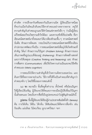 ครู พื่อศิษย์
ภาค ๕ เรื่องเล่าตามบริบท : จับความจากยอดครูมาฝากครูเพื่อศิษย์
 311
ต่างคิด  การปรึกษากันหรือลอกกันเป็นความผิด  ผู้เรียนมีโอกาสน้อย
ที่จะร่วมมือกันคิดแล้วค้นพบวิธีหาคำตอบอย่างหลากหลาย  ครูให้
ความสำคัญกับคำตอบถูกและวิธีทำโดยแค่คาดหวังลึก ๆ ว่าเมื่อผู้เรียน
แก้โจทย์เยอะก็จะเกิดความเข้าใจได้เอง  และความจริงที่เจ็บปวดคือ ที่เรา
เรียนคณิตศาสตร์มาทั้งหมดเราได้มาเพียงทักษะพื้น ๆ ทางคณิตศาสตร์
นั่นคือ ทักษะการคิดเลข  กรอบใหม่กับการสอนคณิตศาสตร์ที่โรงเรียน
ลำปลายมาศพัฒนาจึงเป็น การสอนคณิตศาสตร์เพื่อมุ่งให้เกิดทักษะที่
สำคัญ ได้แก่ ทักษะการแก้ปัญหา (Problem Solving) ทักษะการมอง
เห็นภาพหรือรูปแบบที่ซ่อนอยู่ (Patterning) ทักษะการคิดสร้างสรรค์
และการให้เหตุผล (Creative Thinking and Reasoning) และ ทักษะ
การสื่อสาร (Communication) เพื่อให้เกิดความร่วมมือและพบวิธีหรือ
คำตอบเอง (Meta cognition)
	 การสอนจึงให้ความสำคัญที่เข้าใจความคิดรวบยอดก่อน และ
ค้นหาวิธีที่หลากหลายร่วมกัน วิธีการที่ได้จึงเป็นคำตอบที่สำคัญกว่า
คำตอบจริง ๆ โดยใช้ขั้นของการสอนดังนี้
	 (๑) ชง หมายถึง ขั้นที่ครูตั้งคำถาม ตั้งโจทย์ หรือโยนปัญหา
ให้ผู้เรียนได้เผชิญ ผู้เรียนจะได้คิดและการลงมือปฏิบัติเพื่อแก้ปัญหา
นั้นด้วยตนเอง โดยเริ่มจากสื่อที่เป็นรูปธรรมจนนำไปสู่สัญลักษณ์ดังนี้
	 รูปธรรม ขั้นนี้ผู้เรียนจะได้เรียนรู้ผ่านประสาทสัมผัสทั้งห้า (Sensory)
คือ การได้เห็น ได้ยิน ได้กลิ่น ได้สัมผัสและได้คิดจากสื่อจริง เช่น
ก้อนหิน แผ่นร้อย ไม้ตะเกียบ ลูกบาศก์โซมา ฯลฯ

 