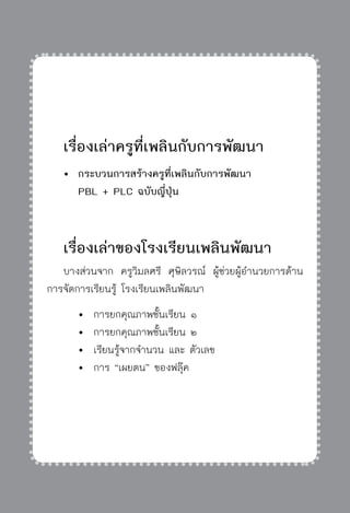 ครู พื่อศิษย์
ภาค ๕ เรื่องเล่าตามบริบท : จับความจากยอดครูมาฝากครูเพื่อศิษย์
 315


	 เรื่องเล่าครูที่เพลินกับการพัฒนา
	 	กระบวนการสร้างครูที่เพลินกับการพัฒนา 
		 PBL + PLC ฉบับญี่ปุ่น

	 เรื่องเล่าของโรงเรียนเพลินพัฒนา
	 บางส่วนจาก ครูวิมลศรี ศุษิลวรณ์ ผู้ช่วยผู้อำนวยการด้าน
การจัดการเรียนรู้ โรงเรียนเพลินพัฒนา
		 	 การยกคุณภาพชั้นเรียน ๑
		 	 การยกคุณภาพชั้นเรียน ๒
		 	 เรียนรู้จากจำนวน และ ตัวเลข
		 	 การ “เผยตน” ของฟลุ๊ค
 