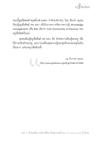 ครู พื่อศิษย์
ภาค ๕ เรื่องเล่าตามบริบท : จับความจากยอดครูมาฝากครูเพื่อศิษย์
 21ภาค ๑ ทักษะเพื่อการดำรงชีวิต ในศตวรรษที่ ๒๑ (21st
Century Skills)
ครู พื่อศิษย์
21
ขณะนี้มูลนิธิสดศรี-สฤษดิ์วงศ์ (มสส.) กำลังจะจัด PLC ไทย เรียกว่า ชุมชน
เรียนรู้ครูเพื่อศิษย์ (ชร. คศ.) หรือในภาษาการจัดการความรู้ (Knowledge
managements หรือ KM) เรียกว่า CoP (Community of Practice) ของ
ครูเพื่อศิษย์นั่นเอง
	 ชุมชนเรียนรู้ครูเพื่อศิษย์ (ชร. คศ.) คือ ตัวช่วยการเรียนรู้ของครู เพื่อ

ให้การปรับตัวของครู และการเปลี่ยนชุดความรู้และชุดทักษะของครูไม่เป็น
เรื่องยาก แต่จะสนุกเสียด้วยซ้ำ

๑๕ ธันวาคม ๒๕๕๓
http://www.gotoknow.org/blog/thaikm/415058











 