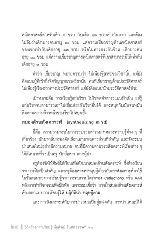 วิถีสร้างการเรียนรู้เพื่อศิษย์ ในศตวรรษที่ ๒๑
24 วิถีสร้างการเรียนรู้เพื่อศิษย์ ในศตวรรษที่ ๒๑
24
คณิตศาสตร์สำหรับเด็ก ๖ ขวบ กับเด็ก ๑๒ ขวบต่างกันมาก และต้อง

ไม่ลืมว่าเด็กบางคนอายุ ๑๐ ขวบ แต่ความเชี่ยวชาญด้านคณิตศาสตร์

ของเขาเท่ากับเด็กอายุ ๑๓ ขวบ หรือในทางตรงกันข้าม เด็กบางคน

อายุ ๑๐ ขวบ แต่ความเชี่ยวชาญทางคณิตศาสตร์ที่เขาสามารถมีได้เท่ากับ

เด็กอายุ ๗ ขวบ
	 คำว่า เชี่ยวชาญ หมายความว่า ไม่เพียงรู้สาระของวิชานั้น แต่ยัง
คิดแบบผู้ที่เข้าถึงจิตวิญญาณของวิชานั้น คนที่เชี่ยวชาญด้านประวัติศาสตร์
ไม่เพียงรู้เรื่องราวทางประวัติศาสตร์ แต่ยังคิดแบบนักประวัติศาสตร์ด้วย
	 เป้าหมายคือ การเรียนรู้แก่นวิชา ไม่ใช่จดจำสาระแบบผิวเผิน แต่รู้
แก่นวิชาจนสามารถเอาไปเชื่อมโยงกับวิชาอื่นได้ และสนุกกับมันจนหมั่น
ติดตามความก้าวหน้าของวิชาไม่หยุดยั้ง
สมองด้านสังเคราะห์ (synthesizing mind) 
	 นี่คือ ความสามารถในการรวบรวมสารสนเทศและความรู้ต่าง ๆ ที่
เกี่ยวข้อง นำมากลั่นกรองคัดเลือกเอามาเฉพาะส่วนที่สำคัญ และจัดระบบ
นำเสนอใหม่อย่างมีความหมาย คนที่มีความสามารถสังเคราะห์เรื่องต่าง ๆ
ได้ดีเหมาะที่จะเป็นครู นักสื่อสาร และผู้นำ
	 ครูต้องจัดให้ศิษย์ได้เรียนเพื่อพัฒนาสมองด้านสังเคราะห์ ซึ่งต้องเรียน
จากการฝึกเป็นสำคัญ และครูต้องเสาะหาทฤษฎีเกี่ยวกับการสังเคราะห์มาใช้
ในขั้นตอนของการเรียนรู้จากการทบทวนไตร่ตรอง (reflection) หรือ AAR
หลังการทำกิจกรรมเพื่อฝึกหัด เพราะผมเชื่อว่า การฝึกสมองด้านสังเคราะห์
ต้องออกแบบการเรียนรู้ให้ ปฏิบัตินำ ทฤษฎีตาม
	 และการสังเคราะห์กับการนำเสนอเป็นคู่แฝดกัน การนำเสนอมีได้
 